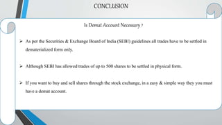 CONCLUSION
Is Demat Account Necessary ?
 As per the Securities & Exchange Board of India (SEBI) guidelines all trades have to be settled in
dematerialized form only.
 Although SEBI has allowed trades of up to 500 shares to be settled in physical form.
 If you want to buy and sell shares through the stock exchange, in a easy & simple way they you must
have a demat account.
 
