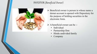 INVESTOR (Beneficial Owner)
 Beneficial owner is person in whose name a
demat account is opened with Depository for
the purpose of holding securities in the
electronic form.
 A beneficial owner can be :-
• Individual
• Partnership firm
• Hindu undivided family
• Company
 
