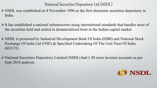 National Securities Depository Ltd (NSDL)
NSDL was established on 8 November 1996 as the first electronic securities depository in
India.
It has established a national infrastructure using international standards that handles most of
the securities held and settled in dematerialized form in the Indian capital market
NSDL is promoted by Industrial Development Bank Of India (IDBI) and National Stock
Exchange Of India Ltd (NSE) & Specified Undertaking Of The Unit Trust Of India
(SUUTI)
National Securities Depository Limited (NSDL) had 1.50 crore investor accounts as per
Sept 2016 analysis.
 