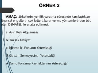 ÖRNEK 2
AMAÇ: Şirketlerin, yenilik yaratma sürecinde karşılaştıkları
finansal engellerin çok kriterli karar verme yöntemlerinden biri
olan DEMATEL ile analiz edilmesi.
a: Aşırı Risk Algılaması
b: Yüksek Maliyet
c: İşletme İçi Fonların Yetersizliği
d: Girişim Sermayesinin Yetersizliği
e: Kamu Fonlama Kaynaklarının Yetersizliği
 