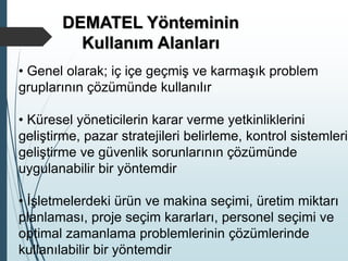 DEMATEL Yönteminin
Kullanım Alanları
• Genel olarak; iç içe geçmiş ve karmaşık problem
gruplarının çözümünde kullanılır
• Küresel yöneticilerin karar verme yetkinliklerini
geliştirme, pazar stratejileri belirleme, kontrol sistemleri
geliştirme ve güvenlik sorunlarının çözümünde
uygulanabilir bir yöntemdir
• İşletmelerdeki ürün ve makina seçimi, üretim miktarı
planlaması, proje seçim kararları, personel seçimi ve
optimal zamanlama problemlerinin çözümlerinde
kullanılabilir bir yöntemdir
 
