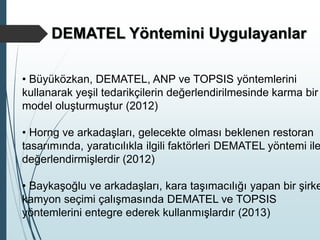 • Büyüközkan, DEMATEL, ANP ve TOPSIS yöntemlerini
kullanarak yeşil tedarikçilerin değerlendirilmesinde karma bir
model oluşturmuştur (2012)
• Horng ve arkadaşları, gelecekte olması beklenen restoran
tasarımında, yaratıcılıkla ilgili faktörleri DEMATEL yöntemi ile
değerlendirmişlerdir (2012)
• Baykaşoğlu ve arkadaşları, kara taşımacılığı yapan bir şirke
kamyon seçimi çalışmasında DEMATEL ve TOPSIS
yöntemlerini entegre ederek kullanmışlardır (2013)
DEMATEL Yöntemini Uygulayanlar
 