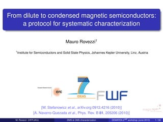 From dilute to condensed magnetic semiconductors:
     a protocol for systematic characterization

                                         Mauro Rovezzi1

  1
      Institute for Semiconductors and Solid State Physics, Johannes Kepler University, Linz, Austria




                      [W. Stefanowicz et al., arXiv.org 0912.4216 (2010)]
                 [A. Navarro-Quezada et al., Phys. Rev. B 81, 205206 (2010)]
  M. Rovezzi (HFP/JKU)                    DMS & CMS characterization      DEMATEN 2nd workshop (June 2010)   1 / 32
 