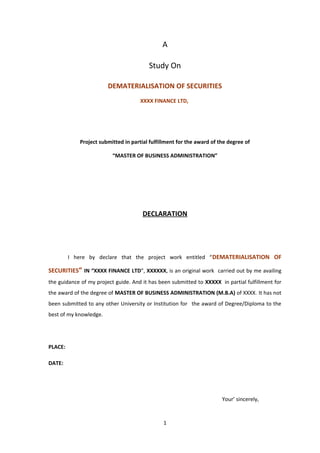 A 
Study On 
DEMATERIALISATION OF SECURITIES 
XXXX FINANCE LTD, 
Project submitted in partial fulfillment for the award of the degree of 
“MASTER OF BUSINESS ADMINISTRATION” 
DECLARATION 
I here by declare that the project work entitled “DEMATERIALISATION OF 
SECURITIES” IN “XXXX FINANCE LTD”, XXXXXX, is an original work carried out by me availing 
the guidance of my project guide. And it has been submitted to XXXXX in partial fulfillment for 
the award of the degree of MASTER OF BUSINESS ADMINISTRATION (M.B.A) of XXXX. It has not 
been submitted to any other University or Institution for the award of Degree/Diploma to the 
best of my knowledge. 
PLACE: 
DATE: 
Your’ sincerely, 
1 
 