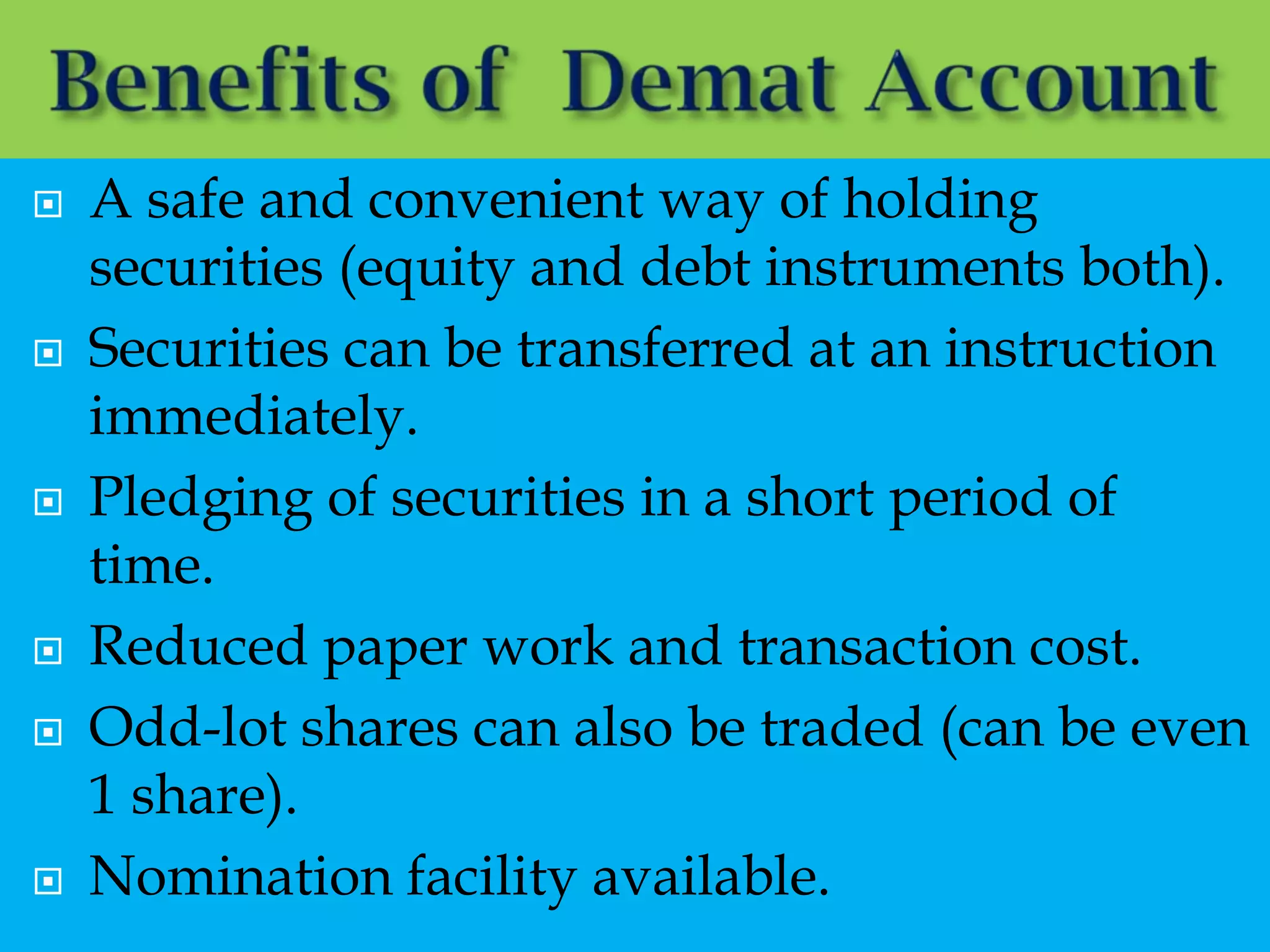    A safe and convenient way of holding
    securities (equity and debt instruments both).
   Securities can be transferred at an instruction
    immediately.
   Pledging of securities in a short period of
    time.
   Reduced paper work and transaction cost.
   Odd-lot shares can also be traded (can be even
    1 share).
   Nomination facility available.
 