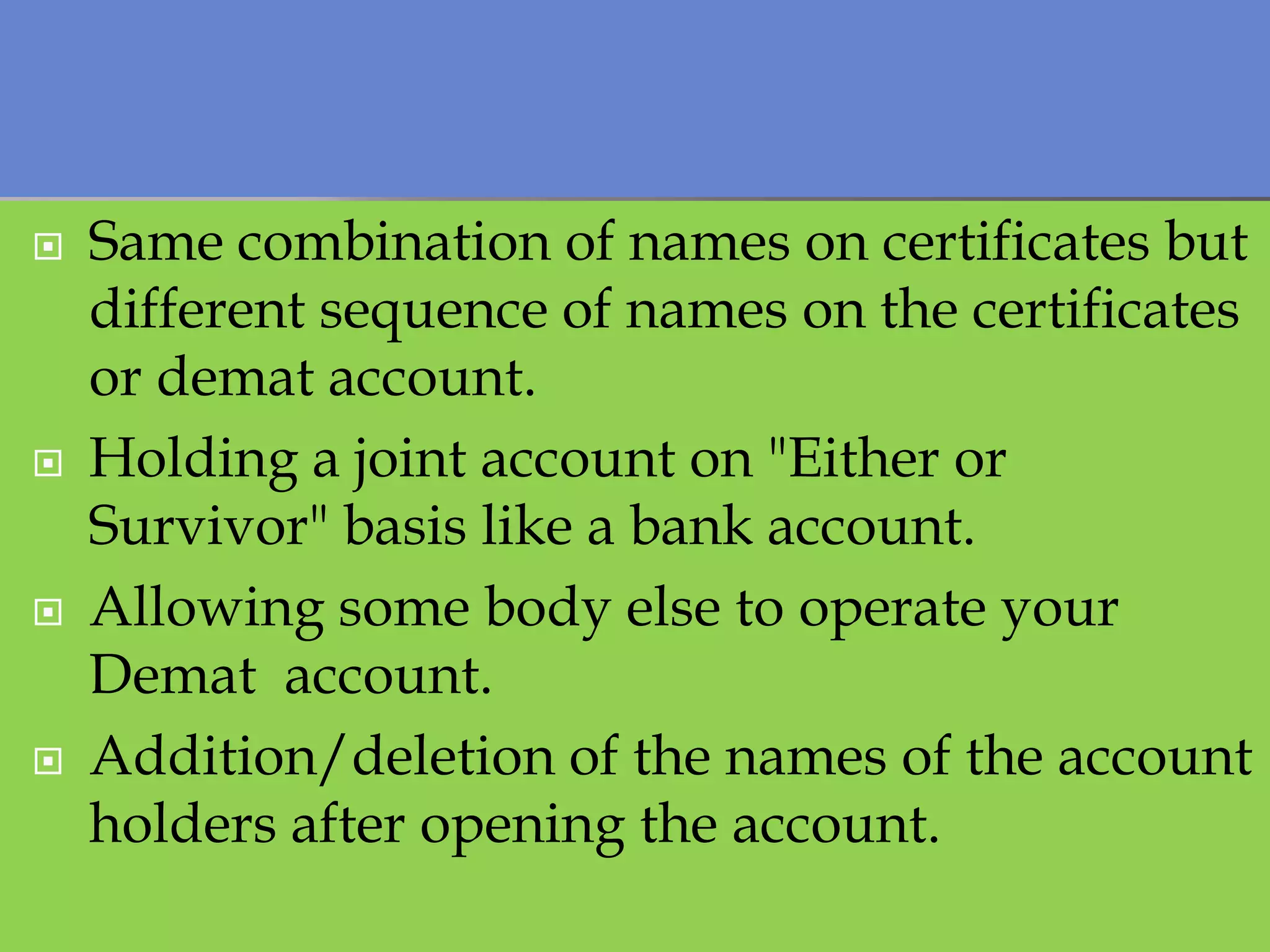    Same combination of names on certificates but
    different sequence of names on the certificates
    or demat account.
   Holding a joint account on "Either or
    Survivor" basis like a bank account.
   Allowing some body else to operate your
    Demat account.
   Addition/deletion of the names of the account
    holders after opening the account.
 