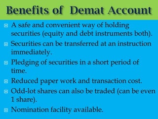   A safe and convenient way of holding
    securities (equity and debt instruments both).
   Securities can be transferred at an instruction
    immediately.
   Pledging of securities in a short period of
    time.
   Reduced paper work and transaction cost.
   Odd-lot shares can also be traded (can be even
    1 share).
   Nomination facility available.
 