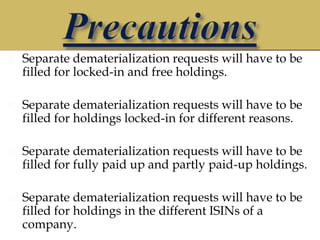    Separate dematerialization requests will have to be
    filled for locked-in and free holdings.

   Separate dematerialization requests will have to be
    filled for holdings locked-in for different reasons.

   Separate dematerialization requests will have to be
    filled for fully paid up and partly paid-up holdings.

   Separate dematerialization requests will have to be
    filled for holdings in the different ISINs of a
    company.
 