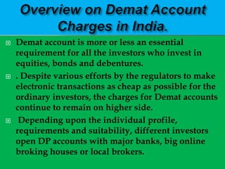    Demat account is more or less an essential
    requirement for all the investors who invest in
    equities, bonds and debentures.
   . Despite various efforts by the regulators to make
    electronic transactions as cheap as possible for the
    ordinary investors, the charges for Demat accounts
    continue to remain on higher side.
    Depending upon the individual profile,
    requirements and suitability, different investors
    open DP accounts with major banks, big online
    broking houses or local brokers.
 