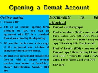 Getting started                            Documents                to         be
1. Choose a DP                             attached
2. Fill up an account opening form          Passport size photographs
   provided by DP, and sign an
                                            Proof of residence (POR) - Any one of
   agreement with DP in a standard
                                            Photo Ration Card with DOB / Photo
   format prescribed by the depository.
                                            Driving License with DOB / Passport
3. DP provides the investor with a copy     copy / Electricity bill / Telephone bill
   of the agreement and schedule of
                                            Proof of identity (POI) - Any one of
   charges for his future reference.
                                            Passport copy / Photo Driving License
4. DP opens the account and provides the    with DOB / Voters ID Card / PAN
   investor with a unique account           Card / Photo Ration Card with DOB
   number, also known as Beneficiary
                                            PAN card
   Owner Identification Number (BO
   ID).
 