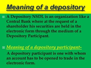    A Depository NSDL is an organization like a
    Central Bank where at the request of a
    shareholder his securities are held in the
    electronic form through the medium of a
    Depository Participant.

   Meaning of a depository participant-
    A depository participant is one with whom
    an account has to be opened to trade in the
    electronic form.
 