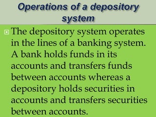  The depository system operates
 in the lines of a banking system.
 A bank holds funds in its
 accounts and transfers funds
 between accounts whereas a
 depository holds securities in
 accounts and transfers securities
 between accounts.
 