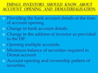    Providing the bank account details at the time
    of account opening.
   Change in bank account details.
   Change in the address of investor as provided
    to the DP.
   Opening multiple accounts.
   Minimum balance of securities required in
    Demat account.
   Account opening and ownership pattern of
    securities.
 