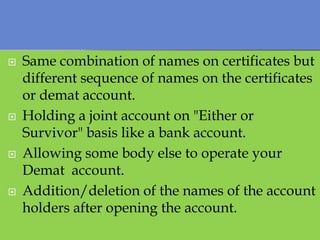    Same combination of names on certificates but
    different sequence of names on the certificates
    or demat account.
   Holding a joint account on "Either or
    Survivor" basis like a bank account.
   Allowing some body else to operate your
    Demat account.
   Addition/deletion of the names of the account
    holders after opening the account.
 