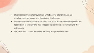 • Chronic CNS infections may remain unnoticed for a long time, or are
misdiagnosed as tumors, and then take a fatal course.
• Disseminated and subcutaneous infections, such as chromoblastomycosis, are
recalcitrant to therapy and may relapse despite in vitro susceptibility to the
antifungals.
• The treatment options for melanized fungi are generally limited.
 