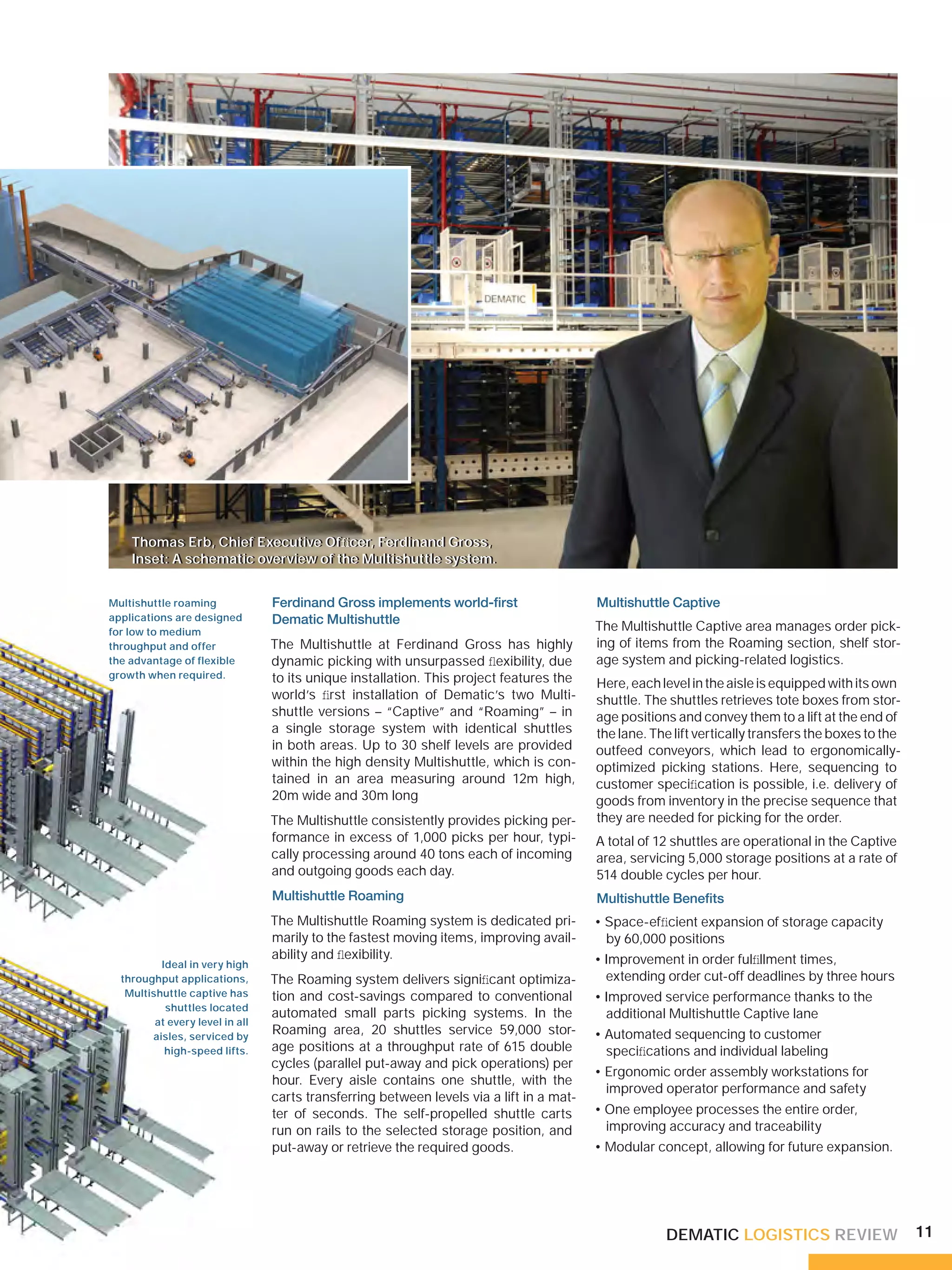 Thomas Erb, Chief Executive Ofﬁcer, Ferdinand Gross,
                  Thomas Erb, Chief Executive Ofﬁcer, Ferdinand Gross,
                         Ferdinand Gross XXXXXX, XXXXXXXX XXXXXX,
                  Inset: A schematic overview of the Multishuttle system.
                  Inset: A schematic overview of the Multishuttle system.


            Multishuttle roaming               Ferdinand Gross implements world-ﬁrst                    Multishuttle Captive
            applications are designed          Dematic Multishuttle
            for low to medium                                                                           The Multishuttle Captive area manages order pick-
            throughput and offer               The Multishuttle at Ferdinand Gross has highly           ing of items from the Roaming section, shelf stor-
            the advantage of flexible          dynamic picking with unsurpassed ﬂexibility, due         age system and picking-related logistics.
NGEN, GERMANY
            growth when required.              to its unique installation. This project features the    Here, each level in the aisle is equipped with its own
                                               world’s ﬁrst installation of Dematic’s two Multi-        shuttle. The shuttles retrieves tote boxes from stor-
                                               shuttle versions – “Captive” and “Roaming” – in          age positions and convey them to a lift at the end of
                                               a single storage system with identical shuttles          the lane. The lift vertically transfers the boxes to the
                                               in both areas. Up to 30 shelf levels are provided        outfeed conveyors, which lead to ergonomically-
                                               within the high density Multishuttle, which is con-      optimized picking stations. Here, sequencing to
                                               tained in an area measuring around 12m high,             customer speciﬁcation is possible, i.e. delivery of
                                               20m wide and 30m long                                    goods from inventory in the precise sequence that
                                               The Multishuttle consistently provides picking per-      they are needed for picking for the order.
                                               formance in excess of 1,000 picks per hour, typi-        A total of 12 shuttles are operational in the Captive
                                               cally processing around 40 tons each of incoming         area, servicing 5,000 storage positions at a rate of
                                               and outgoing goods each day.                             514 double cycles per hour.
                                               Multishuttle Roaming                                     Multishuttle Beneﬁts
                                               The Multishuttle Roaming system is dedicated pri-        • Space-efﬁcient expansion of storage capacity
                                               marily to the fastest moving items, improving avail-       by 60,000 positions
                                               ability and ﬂexibility.                                  • Improvement in order fulﬁllment times,
                        Ideal in very high
                throughput applications,       The Roaming system delivers signiﬁcant optimiza-           extending order cut-off deadlines by three hours
                 Multishuttle captive has      tion and cost-savings compared to conventional           • Improved service performance thanks to the
                         shuttles located
                                               automated small parts picking systems. In the              additional Multishuttle Captive lane
                       at every level in all
                      aisles, serviced by
                                               Roaming area, 20 shuttles service 59,000 stor-           • Automated sequencing to customer
                         high-speed lifts.     age positions at a throughput rate of 615 double           speciﬁcations and individual labeling
                                               cycles (parallel put-away and pick operations) per
                                                                                                        • Ergonomic order assembly workstations for
                                               hour. Every aisle contains one shuttle, with the
                                                                                                          improved operator performance and safety
                                               carts transferring between levels via a lift in a mat-
                                               ter of seconds. The self-propelled shuttle carts         • One employee processes the entire order,
                                               run on rails to the selected storage position, and         improving accuracy and traceability
                                               put-away or retrieve the required goods.                 • Modular concept, allowing for future expansion.




                                                                                                                    DEMATIC LOGISTICS REVIEW                       11
 