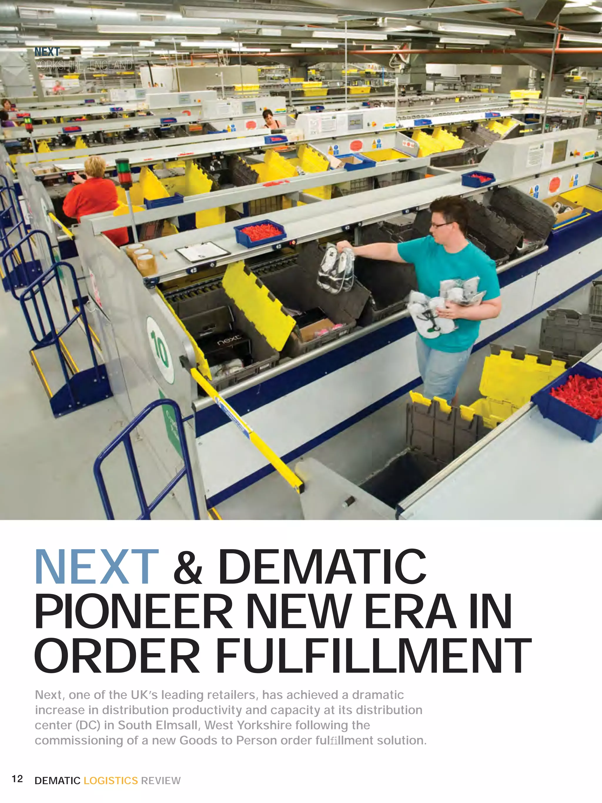 NEXT
     YORKSHIRE, ENGLAND




     NEXT & DEMATIC
     PIONEER NEW ERA IN
     ORDER FULFILLMENT
     Next, one of the UK’s leading retailers, has achieved a dramatic
     increase in distribution productivity and capacity at its distribution
     center (DC) in South Elmsall, West Yorkshire following the
     commissioning of a new Goods to Person order fulﬁllment solution.


12   DEMATIC LOGISTICS REVIEW
 