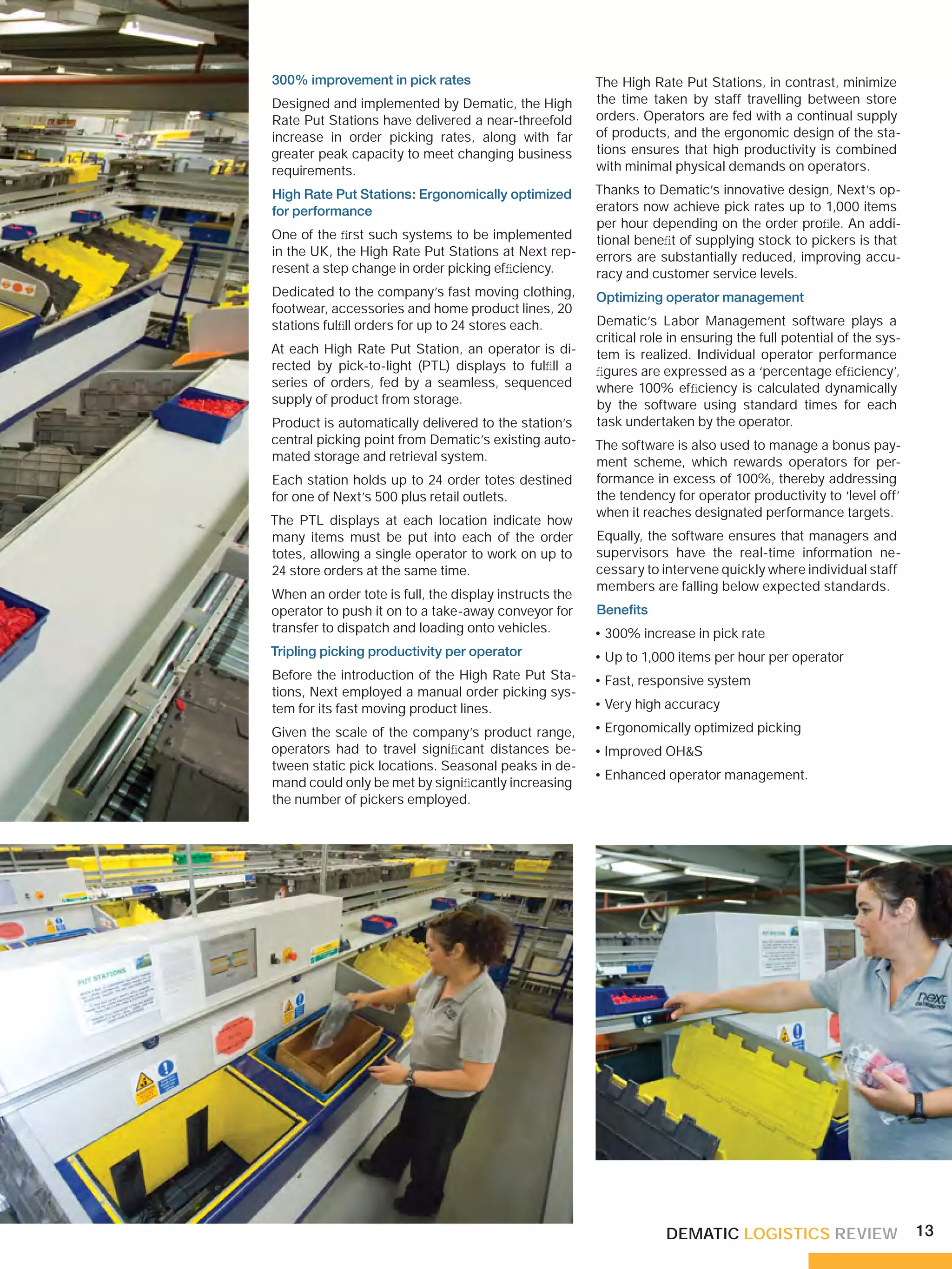 300% improvement in pick rates                          The High Rate Put Stations, in contrast, minimize
Designed and implemented by Dematic, the High           the time taken by staff travelling between store
Rate Put Stations have delivered a near-threefold       orders. Operators are fed with a continual supply
increase in order picking rates, along with far         of products, and the ergonomic design of the sta-
greater peak capacity to meet changing business         tions ensures that high productivity is combined
requirements.                                           with minimal physical demands on operators.

High Rate Put Stations: Ergonomically optimized         Thanks to Dematic’s innovative design, Next’s op-
for performance                                         erators now achieve pick rates up to 1,000 items
                                                        per hour depending on the order proﬁle. An addi-
One of the ﬁrst such systems to be implemented          tional beneﬁt of supplying stock to pickers is that
in the UK, the High Rate Put Stations at Next rep-      errors are substantially reduced, improving accu-
resent a step change in order picking efﬁciency.        racy and customer service levels.
Dedicated to the company’s fast moving clothing,        Optimizing operator management
footwear, accessories and home product lines, 20
stations fulﬁll orders for up to 24 stores each.        Dematic’s Labor Management software plays a
                                                        critical role in ensuring the full potential of the sys-
At each High Rate Put Station, an operator is di-       tem is realized. Individual operator performance
rected by pick-to-light (PTL) displays to fulﬁll a      ﬁgures are expressed as a ‘percentage efﬁciency’,
series of orders, fed by a seamless, sequenced          where 100% efﬁciency is calculated dynamically
supply of product from storage.                         by the software using standard times for each
Product is automatically delivered to the station’s     task undertaken by the operator.
central picking point from Dematic’s existing auto-     The software is also used to manage a bonus pay-
mated storage and retrieval system.                     ment scheme, which rewards operators for per-
Each station holds up to 24 order totes destined        formance in excess of 100%, thereby addressing
for one of Next’s 500 plus retail outlets.              the tendency for operator productivity to ‘level off’
                                                        when it reaches designated performance targets.
The PTL displays at each location indicate how
many items must be put into each of the order           Equally, the software ensures that managers and
totes, allowing a single operator to work on up to      supervisors have the real-time information ne-
24 store orders at the same time.                       cessary to intervene quickly where individual staff
                                                        members are falling below expected standards.
When an order tote is full, the display instructs the
operator to push it on to a take-away conveyor for      Beneﬁts
transfer to dispatch and loading onto vehicles.         • 300% increase in pick rate
Tripling picking productivity per operator              • Up to 1,000 items per hour per operator
Before the introduction of the High Rate Put Sta-       • Fast, responsive system
tions, Next employed a manual order picking sys-
tem for its fast moving product lines.                  • Very high accuracy

Given the scale of the company’s product range,         • Ergonomically optimized picking
operators had to travel signiﬁcant distances be-        • Improved OH&S
tween static pick locations. Seasonal peaks in de-
                                                        • Enhanced operator management.
mand could only be met by signiﬁcantly increasing
the number of pickers employed.




                                                                    DEMATIC LOGISTICS REVIEW                       13
 
