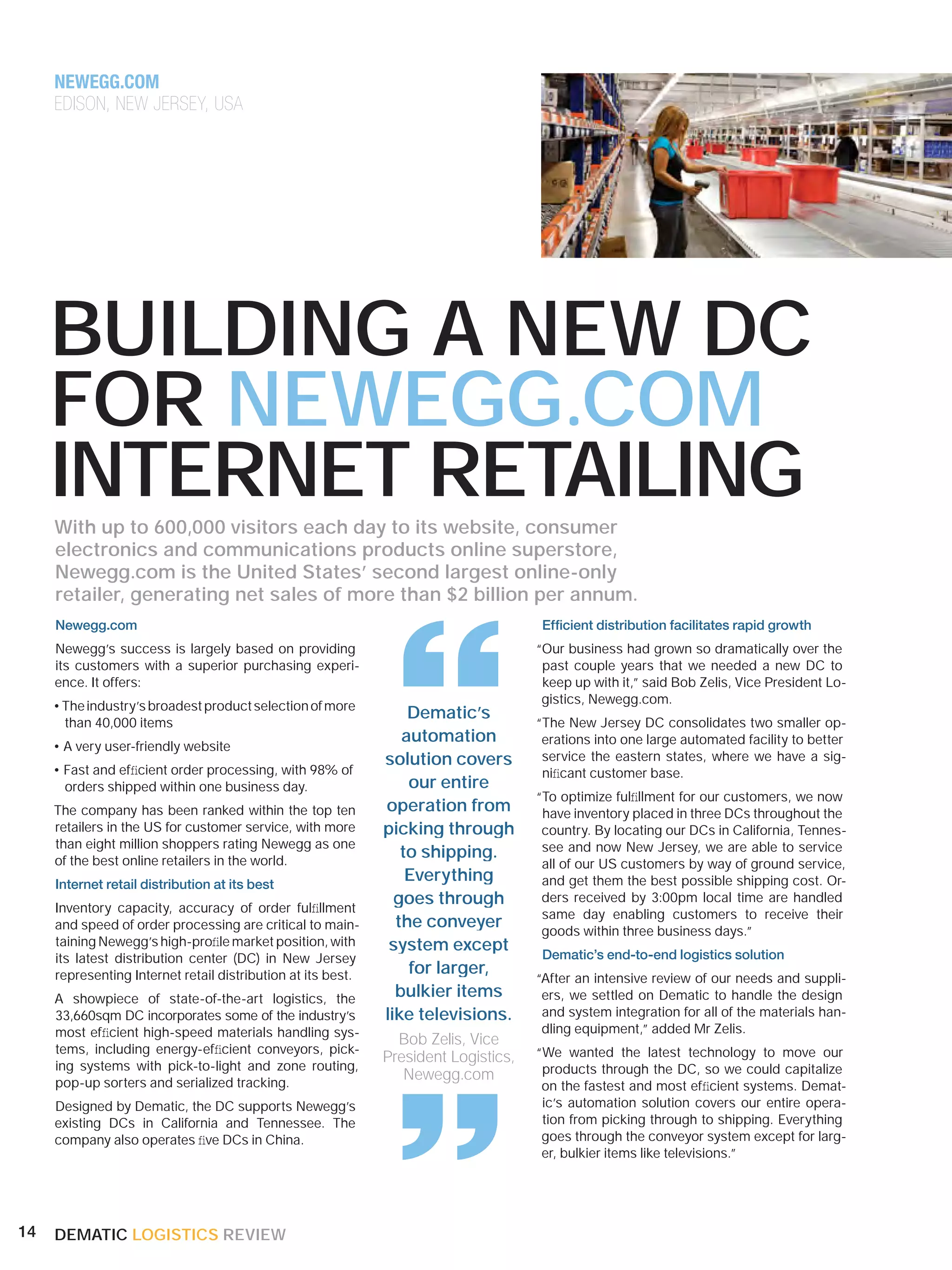 NEWEGG.COM
     EDISON, NEW JERSEY, USA




     BUILDING A NEW DC
     FOR NEWEGG.COM
     INTERNET RETAILING
     With up to 600,000 visitors each day to its website, consumer
     electronics and communications products online superstore,
     Newegg.com is the United States’ second largest online-only
     retailer, generating net sales of more than $2 billion per annum.




                                                               “
     Newegg.com                                                                       Efﬁcient distribution facilitates rapid growth
     Newegg’s success is largely based on providing                                  “Our business had grown so dramatically over the
     its customers with a superior purchasing experi-                                 past couple years that we needed a new DC to
     ence. It offers:                                                                 keep up with it,” said Bob Zelis, Vice President Lo-
                                                                                      gistics, Newegg.com.
     • The industry’s broadest product selection of more
                                                                  Dematic’s
       than 40,000 items                                                             “The New Jersey DC consolidates two smaller op-
                                                                 automation           erations into one large automated facility to better
     • A very user-friendly website
                                                              solution covers         service the eastern states, where we have a sig-
     • Fast and efﬁcient order processing, with 98% of                                niﬁcant customer base.
       orders shipped within one business day.                    our entire
                                                                                     “To optimize fulﬁllment for our customers, we now
     The company has been ranked within the top ten           operation from          have inventory placed in three DCs throughout the
     retailers in the US for customer service, with more      picking through         country. By locating our DCs in California, Tennes-
     than eight million shoppers rating Newegg as one                                 see and now New Jersey, we are able to service
     of the best online retailers in the world.
                                                                 to shipping.
                                                                                      all of our US customers by way of ground service,
     Internet retail distribution at its best
                                                                  Everything          and get them the best possible shipping cost. Or-

     Inventory capacity, accuracy of order fulﬁllment
                                                                goes through          ders received by 3:00pm local time are handled
                                                                                      same day enabling customers to receive their
     and speed of order processing are critical to main-        the conveyer          goods within three business days.”
     taining Newegg’s high-proﬁle market position, with        system except
     its latest distribution center (DC) in New Jersey                                Dematic’s end-to-end logistics solution
     representing Internet retail distribution at its best.       for larger,
                                                                                     “After an intensive review of our needs and suppli-
     A showpiece of state-of-the-art logistics, the             bulkier items         ers, we settled on Dematic to handle the design
     33,660sqm DC incorporates some of the industry’s         like televisions.       and system integration for all of the materials han-
     most efﬁcient high-speed materials handling sys-
     tems, including energy-efﬁcient conveyors, pick-
     ing systems with pick-to-light and zone routing,
     pop-up sorters and serialized tracking.
     Designed by Dematic, the DC supports Newegg’s
                                                               “Bob Zelis, Vice
                                                              President Logistics,
                                                                 Newegg.com
                                                                                      dling equipment,” added Mr Zelis.
                                                                                     “We wanted the latest technology to move our
                                                                                      products through the DC, so we could capitalize
                                                                                      on the fastest and most efﬁcient systems. Demat-
                                                                                      ic’s automation solution covers our entire opera-
                                                                                      tion from picking through to shipping. Everything
     existing DCs in California and Tennessee. The
     company also operates ﬁve DCs in China.                                          goes through the conveyor system except for larg-
                                                                                      er, bulkier items like televisions.”




14   DEMATIC LOGISTICS REVIEW
 