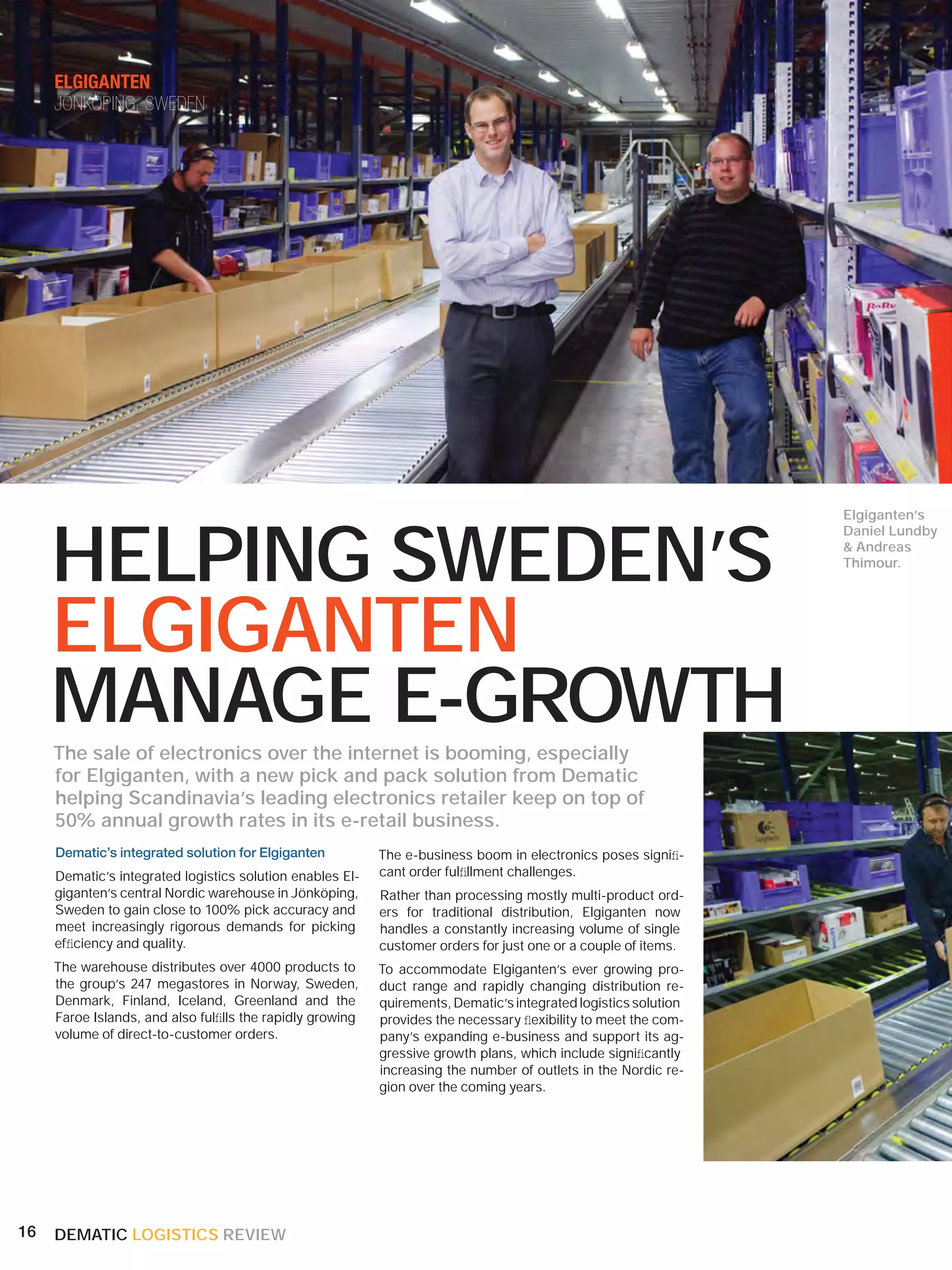 ELGIGANTEN
     JÖNKÖPING, SWEDEN




     HELPING SWEDEN’S
                                                                                                                 Elgiganten’s
                                                                                                                 Daniel Lundby
                                                                                                                 & Andreas
                                                                                                                 Thimour.




     ELGIGANTEN
     MANAGE E-GROWTH
     The sale of electronics over the internet is booming, especially
     for Elgiganten, with a new pick and pack solution from Dematic
     helping Scandinavia’s leading electronics retailer keep on top of
     50% annual growth rates in its e-retail business.
     Dematic’s integrated solution for Elgiganten          The e-business boom in electronics poses signiﬁ-
     Dematic’s integrated logistics solution enables El-   cant order fulﬁllment challenges.
     giganten’s central Nordic warehouse in Jönköping,     Rather than processing mostly multi-product ord-
     Sweden to gain close to 100% pick accuracy and        ers for traditional distribution, Elgiganten now
     meet increasingly rigorous demands for picking        handles a constantly increasing volume of single
     efﬁciency and quality.                                customer orders for just one or a couple of items.
     The warehouse distributes over 4000 products to       To accommodate Elgiganten’s ever growing pro-
     the group’s 247 megastores in Norway, Sweden,         duct range and rapidly changing distribution re-
     Denmark, Finland, Iceland, Greenland and the          quirements, Dematic’s integrated logistics solution
     Faroe Islands, and also fulﬁlls the rapidly growing   provides the necessary ﬂexibility to meet the com-
     volume of direct-to-customer orders.                  pany’s expanding e-business and support its ag-
                                                           gressive growth plans, which include signiﬁcantly
                                                           increasing the number of outlets in the Nordic re-
                                                           gion over the coming years.




16   DEMATIC LOGISTICS REVIEW
 