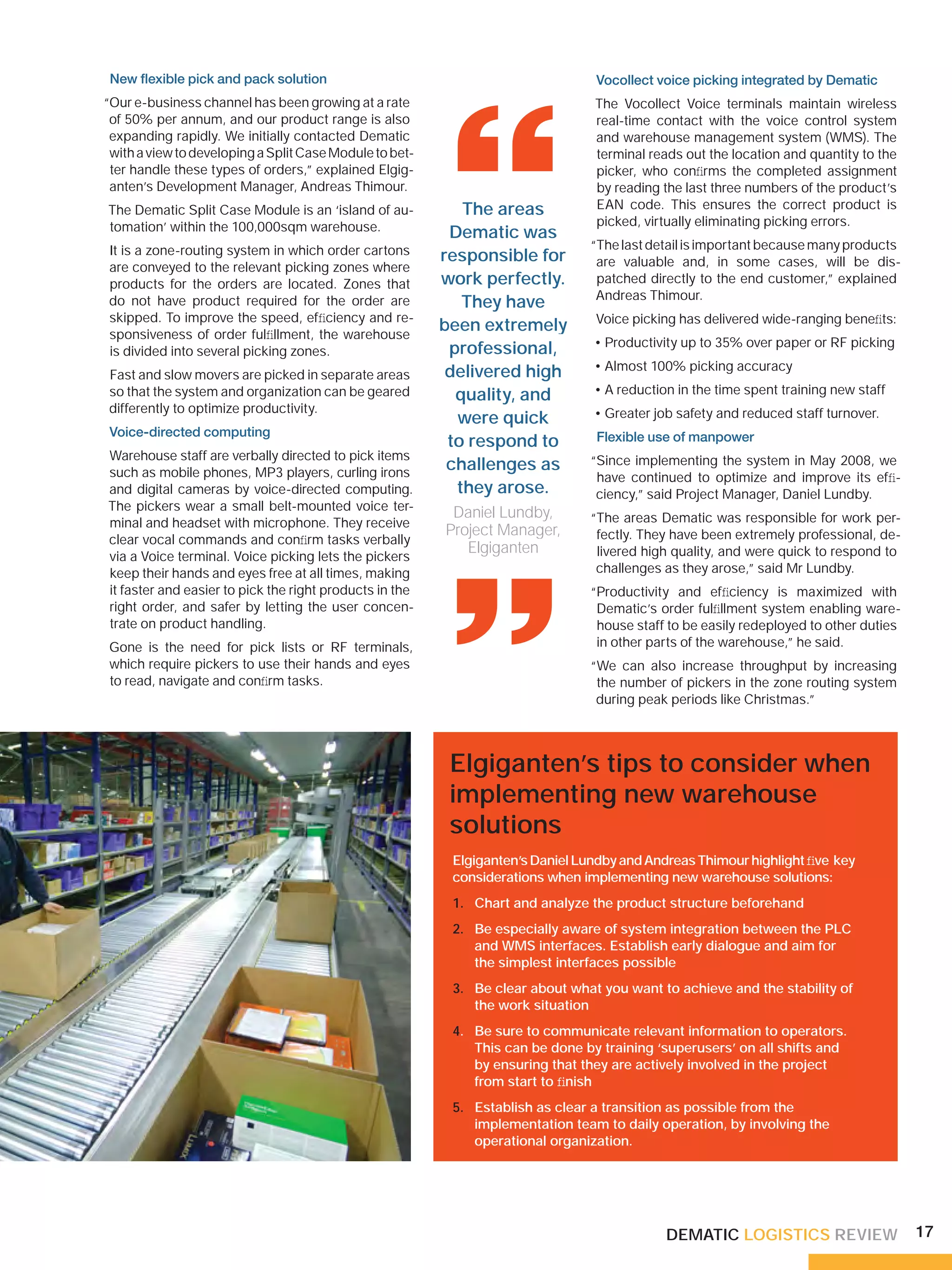 New ﬂexible pick and pack solution                                             Vocollect voice picking integrated by Dematic
“Our e-business channel has been growing at a rate                              The Vocollect Voice terminals maintain wireless




                                                          “
 of 50% per annum, and our product range is also                                real-time contact with the voice control system
 expanding rapidly. We initially contacted Dematic                              and warehouse management system (WMS). The
 with a view to developing a Split Case Module to bet-                          terminal reads out the location and quantity to the
 ter handle these types of orders,” explained Elgig-                            picker, who conﬁrms the completed assignment
 anten’s Development Manager, Andreas Thimour.                                  by reading the last three numbers of the product’s
The Dematic Split Case Module is an ‘island of au-          The areas           EAN code. This ensures the correct product is
tomation’ within the 100,000sqm warehouse.                                      picked, virtually eliminating picking errors.
                                                          Dematic was
It is a zone-routing system in which order cartons                             “The last detail is important because many products
                                                         responsible for        are valuable and, in some cases, will be dis-
are conveyed to the relevant picking zones where
products for the orders are located. Zones that          work perfectly.        patched directly to the end customer,” explained
                                                                                Andreas Thimour.
do not have product required for the order are              They have
skipped. To improve the speed, efﬁciency and re-                                Voice picking has delivered wide-ranging beneﬁts:
sponsiveness of order fulﬁllment, the warehouse
                                                         been extremely
                                                                                • Productivity up to 35% over paper or RF picking
is divided into several picking zones.                    professional,
                                                          delivered high        • Almost 100% picking accuracy
Fast and slow movers are picked in separate areas
so that the system and organization can be geared          quality, and         • A reduction in the time spent training new staff
differently to optimize productivity.                                           • Greater job safety and reduced staff turnover.
                                                           were quick
 Voice-directed computing
                                                          to respond to         Flexible use of manpower
Warehouse staff are verbally directed to pick items                            “Since implementing the system in May 2008, we
such as mobile phones, MP3 players, curling irons
                                                          challenges as
                                                                                have continued to optimize and improve its efﬁ-
and digital cameras by voice-directed computing.           they arose.          ciency,” said Project Manager, Daniel Lundby.
The pickers wear a small belt-mounted voice ter-
                                                          Daniel Lundby,
minal and headset with microphone. They receive
clear vocal commands and conﬁrm tasks verbally
via a Voice terminal. Voice picking lets the pickers
keep their hands and eyes free at all times, making
it faster and easier to pick the right products in the
right order, and safer by letting the user concen-
                                                          “
                                                         Project Manager,
                                                            Elgiganten
                                                                               “The areas Dematic was responsible for work per-
                                                                                fectly. They have been extremely professional, de-
                                                                                livered high quality, and were quick to respond to
                                                                                challenges as they arose,” said Mr Lundby.
                                                                               “Productivity and efﬁciency is maximized with
                                                                                Dematic’s order fulﬁllment system enabling ware-
trate on product handling.                                                      house staff to be easily redeployed to other duties
Gone is the need for pick lists or RF terminals,                                in other parts of the warehouse,” he said.
which require pickers to use their hands and eyes                              “We can also increase throughput by increasing
to read, navigate and conﬁrm tasks.                                             the number of pickers in the zone routing system
                                                                                during peak periods like Christmas.”



                                                          Elgiganten’s tips to consider when
                                                          implementing new warehouse
                                                          solutions
                                                          Elgiganten’s Daniel Lundby and Andreas Thimour highlight ﬁve key
                                                          considerations when implementing new warehouse solutions:
                                                          1. Chart and analyze the product structure beforehand
                                                          2. Be especially aware of system integration between the PLC
                                                             and WMS interfaces. Establish early dialogue and aim for
                                                             the simplest interfaces possible
                                                          3. Be clear about what you want to achieve and the stability of
                                                             the work situation
                                                          4. Be sure to communicate relevant information to operators.
                                                             This can be done by training ‘superusers’ on all shifts and
                                                             by ensuring that they are actively involved in the project
                                                             from start to ﬁnish
                                                          5. Establish as clear a transition as possible from the
                                                             implementation team to daily operation, by involving the
                                                             operational organization.




                                                                                            DEMATIC LOGISTICS REVIEW                  17
 