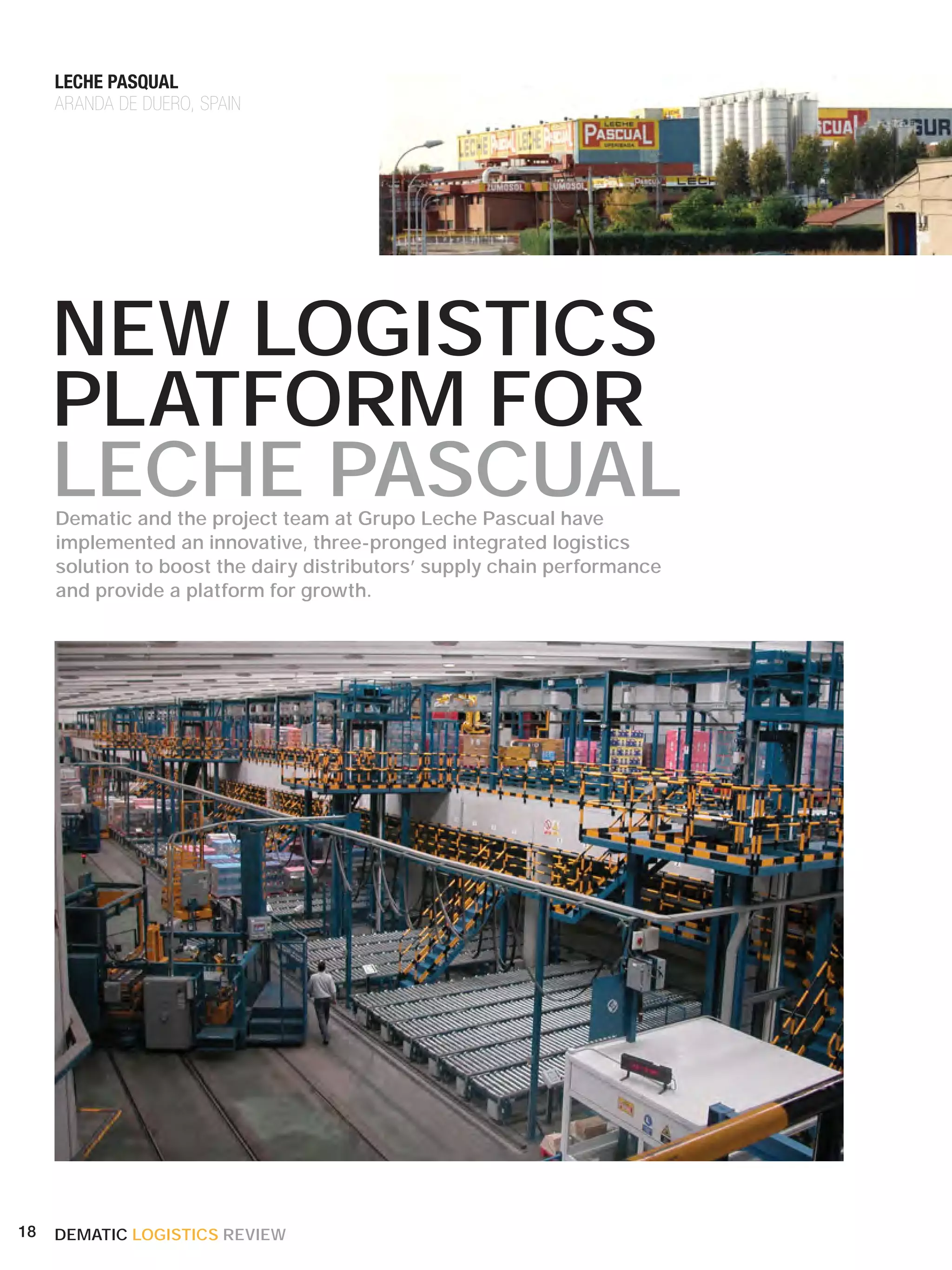 LECHE PASQUAL
     ARANDA DE DUERO, SPAIN




     NEW LOGISTICS
     PLATFORM FOR
     LECHE PASCUAL
     Dematic and the project team at Grupo Leche Pascual have
     implemented an innovative, three-pronged integrated logistics
     solution to boost the dairy distributors’ supply chain performance
     and provide a platform for growth.




18   DEMATIC LOGISTICS REVIEW
 