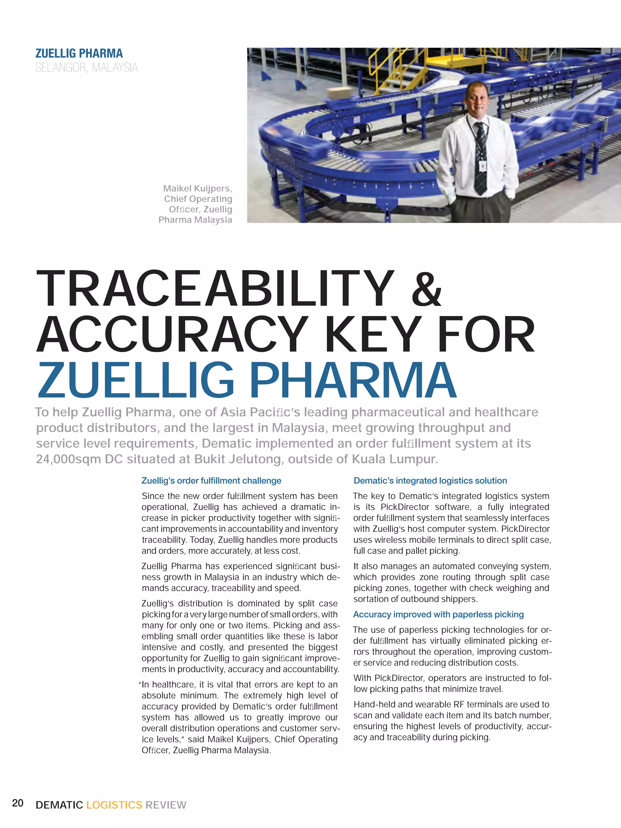 ZUELLIG PHARMA
     SELANGOR, MALAYSIA




                                Maikel Kuijpers,
                                Chief Operating
                                 Ofﬁcer, Zuellig
                               Pharma Malaysia




     TRACEABILITY &
     ACCURACY KEY FOR
     ZUELLIG PHARMA
     To help Zuellig Pharma, one of Asia Paciﬁc’s leading pharmaceutical and healthcare
     product distributors, and the largest in Malaysia, meet growing throughput and
     service level requirements, Dematic implemented an order fulﬁllment system at its
     24,000sqm DC situated at Bukit Jelutong, outside of Kuala Lumpur.
                          Zuellig’s order fulﬁllment challenge                     Dematic’s integrated logistics solution
                          Since the new order fulﬁllment system has been           The key to Dematic’s integrated logistics system
                          operational, Zuellig has achieved a dramatic in-         is its PickDirector software, a fully integrated
                          crease in picker productivity together with signiﬁ-      order fulﬁllment system that seamlessly interfaces
                          cant improvements in accountability and inventory        with Zuellig’s host computer system. PickDirector
                          traceability. Today, Zuellig handles more products       uses wireless mobile terminals to direct split case,
                          and orders, more accurately, at less cost.               full case and pallet picking.
                          Zuellig Pharma has experienced signiﬁcant busi-          It also manages an automated conveying system,
                          ness growth in Malaysia in an industry which de-         which provides zone routing through split case
                          mands accuracy, traceability and speed.                  picking zones, together with check weighing and
                                                                                   sortation of outbound shippers.
                          Zuellig’s distribution is dominated by split case
                          picking for a very large number of small orders, with    Accuracy improved with paperless picking
                          many for only one or two items. Picking and ass-
                                                                                   The use of paperless picking technologies for or-
                          embling small order quantities like these is labor
                                                                                   der fulﬁllment has virtually eliminated picking er-
                          intensive and costly, and presented the biggest
                                                                                   rors throughout the operation, improving custom-
                          opportunity for Zuellig to gain signiﬁcant improve-
                                                                                   er service and reducing distribution costs.
                          ments in productivity, accuracy and accountability.
                                                                                   With PickDirector, operators are instructed to fol-
                          “In healthcare, it is vital that errors are kept to an
                                                                                   low picking paths that minimize travel.
                           absolute minimum. The extremely high level of
                           accuracy provided by Dematic’s order fulﬁllment         Hand-held and wearable RF terminals are used to
                           system has allowed us to greatly improve our            scan and validate each item and its batch number,
                           overall distribution operations and customer serv-      ensuring the highest levels of productivity, accur-
                           ice levels,” said Maikel Kuijpers, Chief Operating      acy and traceability during picking.
                           Ofﬁcer, Zuellig Pharma Malaysia.




20   DEMATIC LOGISTICS REVIEW
 
