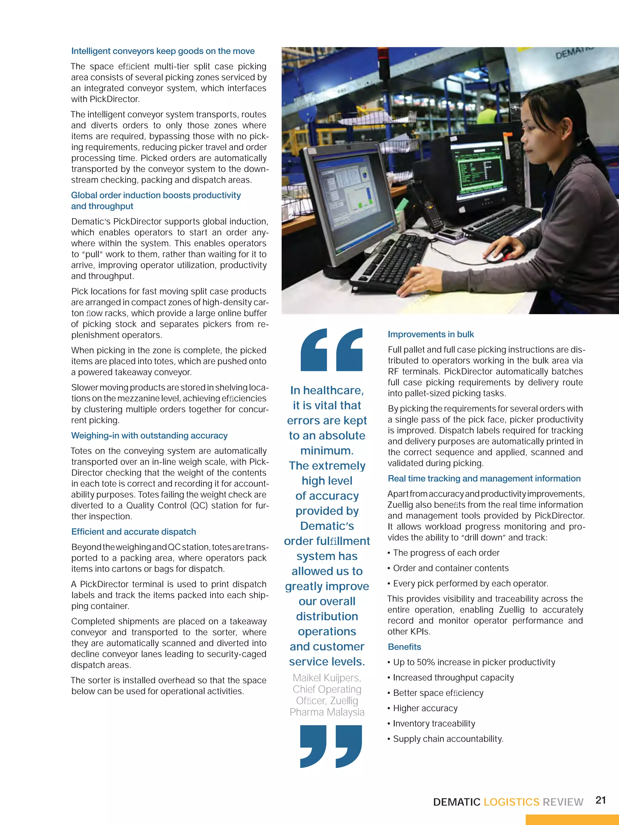 Intelligent conveyors keep goods on the move
The space efﬁcient multi-tier split case picking
area consists of several picking zones serviced by
an integrated conveyor system, which interfaces
with PickDirector.
The intelligent conveyor system transports, routes
and diverts orders to only those zones where
items are required, bypassing those with no pick-
ing requirements, reducing picker travel and order
processing time. Picked orders are automatically
transported by the conveyor system to the down-
stream checking, packing and dispatch areas.
Global order induction boosts productivity
and throughput
Dematic’s PickDirector supports global induction,
which enables operators to start an order any-
where within the system. This enables operators
to “pull” work to them, rather than waiting for it to
arrive, improving operator utilization, productivity
and throughput.
Pick locations for fast moving split case products
are arranged in compact zones of high-density car-
ton ﬂow racks, which provide a large online buffer
of picking stock and separates pickers from re-




                                                          “
plenishment operators.                                                       Improvements in bulk
When picking in the zone is complete, the picked                             Full pallet and full case picking instructions are dis-
items are placed into totes, which are pushed onto                           tributed to operators working in the bulk area via
a powered takeaway conveyor.                                                 RF terminals. PickDirector automatically batches
                                                                             full case picking requirements by delivery route
Slower moving products are stored in shelving loca-      In healthcare,      into pallet-sized picking tasks.
tions on the mezzanine level, achieving efﬁciencies
by clustering multiple orders together for concur-        it is vital that   By picking the requirements for several orders with
rent picking.                                           errors are kept      a single pass of the pick face, picker productivity
                                                                             is improved. Dispatch labels required for tracking
Weighing-in with outstanding accuracy                    to an absolute      and delivery purposes are automatically printed in
Totes on the conveying system are automatically             minimum.         the correct sequence and applied, scanned and
transported over an in-line weigh scale, with Pick-                          validated during picking.
                                                         The extremely
Director checking that the weight of the contents
in each tote is correct and recording it for account-        high level      Real time tracking and management information
ability purposes. Totes failing the weight check are       of accuracy       Apart from accuracy and productivity improvements,
diverted to a Quality Control (QC) station for fur-                          Zuellig also beneﬁts from the real time information
ther inspection.
                                                           provided by       and management tools provided by PickDirector.
Efﬁcient and accurate dispatch
                                                            Dematic’s        It allows workload progress monitoring and pro-
                                                                             vides the ability to “drill down” and track:
Beyond the weighing and QC station, totes are trans-
                                                        order fulﬁllment
                                                           system has        • The progress of each order
ported to a packing area, where operators pack
items into cartons or bags for dispatch.                  allowed us to      • Order and container contents
A PickDirector terminal is used to print dispatch       greatly improve      • Every pick performed by each operator.
labels and track the items packed into each ship-                            This provides visibility and traceability across the
ping container.                                             our overall
                                                                             entire operation, enabling Zuellig to accurately
Completed shipments are placed on a takeaway               distribution      record and monitor operator performance and
conveyor and transported to the sorter, where               operations       other KPIs.
they are automatically scanned and diverted into         and customer        Beneﬁts
decline conveyor lanes leading to security-caged
dispatch areas.                                          service levels.     • Up to 50% increase in picker productivity

The sorter is installed overhead so that the space       Maikel Kuijpers,    • Increased throughput capacity
below can be used for operational activities.             “
                                                         Chief Operating
                                                          Ofﬁcer, Zuellig
                                                         Pharma Malaysia
                                                                             • Better space efﬁciency
                                                                             • Higher accuracy
                                                                             • Inventory traceability
                                                                             • Supply chain accountability.




                                                                                         DEMATIC LOGISTICS REVIEW                      21
 