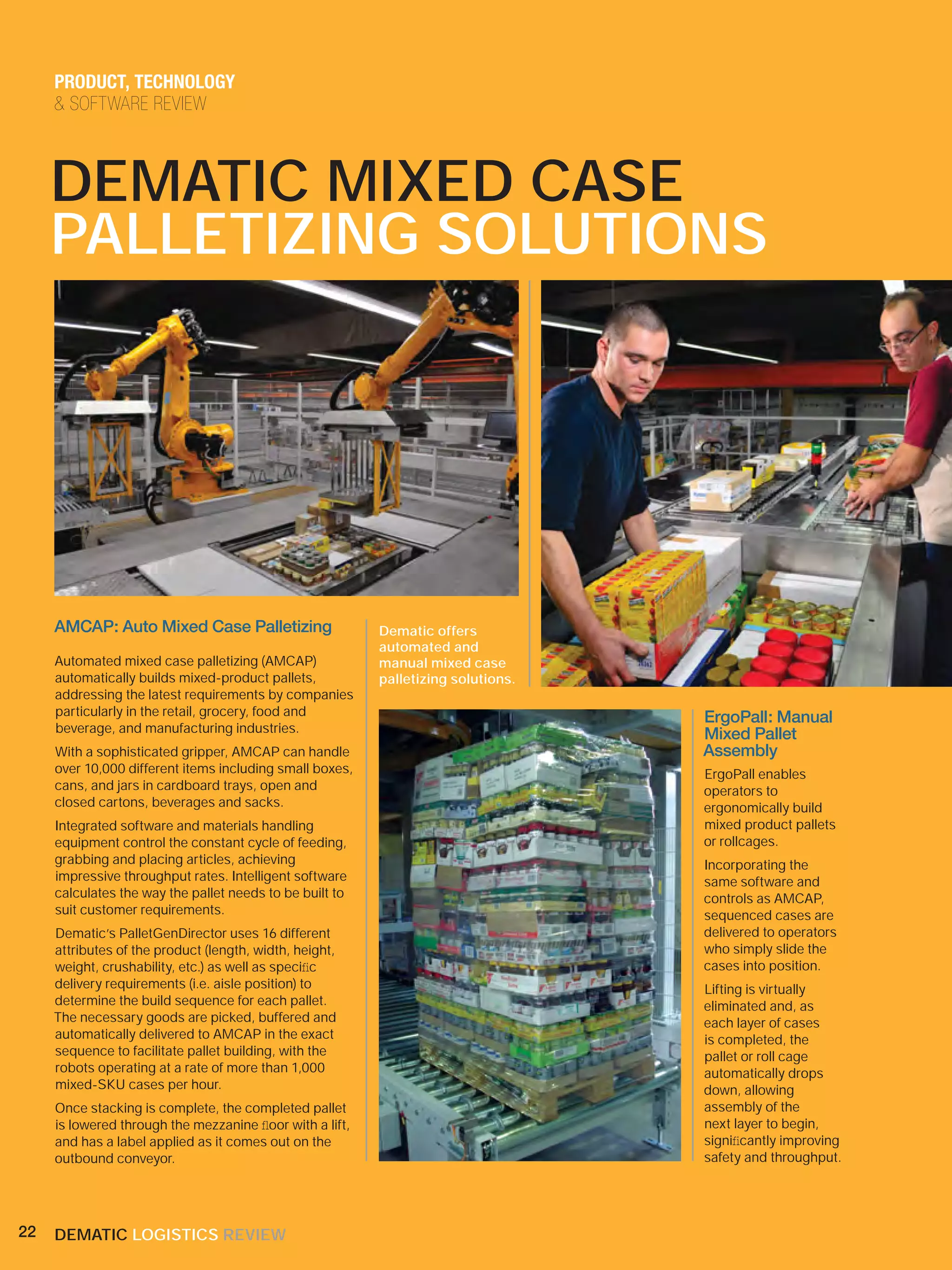 PRODUCT, TECHNOLOGY
     & SOFTWARE REVIEW



     DEMATIC MIXED CASE
     PALLETIZING SOLUTIONS




     AMCAP: Auto Mixed Case Palletizing                   Dematic offers
                                                          automated and
     Automated mixed case palletizing (AMCAP)             manual mixed case
     automatically builds mixed-product pallets,          palletizing solutions.
     addressing the latest requirements by companies
     particularly in the retail, grocery, food and                                 ErgoPall: Manual
     beverage, and manufacturing industries.                                       Mixed Pallet
     With a sophisticated gripper, AMCAP can handle                                Assembly
     over 10,000 different items including small boxes,                            ErgoPall enables
     cans, and jars in cardboard trays, open and                                   operators to
     closed cartons, beverages and sacks.                                          ergonomically build
     Integrated software and materials handling                                    mixed product pallets
     equipment control the constant cycle of feeding,                              or rollcages.
     grabbing and placing articles, achieving                                      Incorporating the
     impressive throughput rates. Intelligent software                             same software and
     calculates the way the pallet needs to be built to                            controls as AMCAP,
     suit customer requirements.                                                   sequenced cases are
     Dematic’s PalletGenDirector uses 16 different                                 delivered to operators
     attributes of the product (length, width, height,                             who simply slide the
     weight, crushability, etc.) as well as speciﬁc                                cases into position.
     delivery requirements (i.e. aisle position) to                                Lifting is virtually
     determine the build sequence for each pallet.                                 eliminated and, as
     The necessary goods are picked, buffered and                                  each layer of cases
     automatically delivered to AMCAP in the exact                                 is completed, the
     sequence to facilitate pallet building, with the                              pallet or roll cage
     robots operating at a rate of more than 1,000                                 automatically drops
     mixed-SKU cases per hour.                                                     down, allowing
     Once stacking is complete, the completed pallet                               assembly of the
     is lowered through the mezzanine ﬂoor with a lift,                            next layer to begin,
     and has a label applied as it comes out on the                                signiﬁcantly improving
     outbound conveyor.                                                            safety and throughput.




22   DEMATIC LOGISTICS REVIEW
 