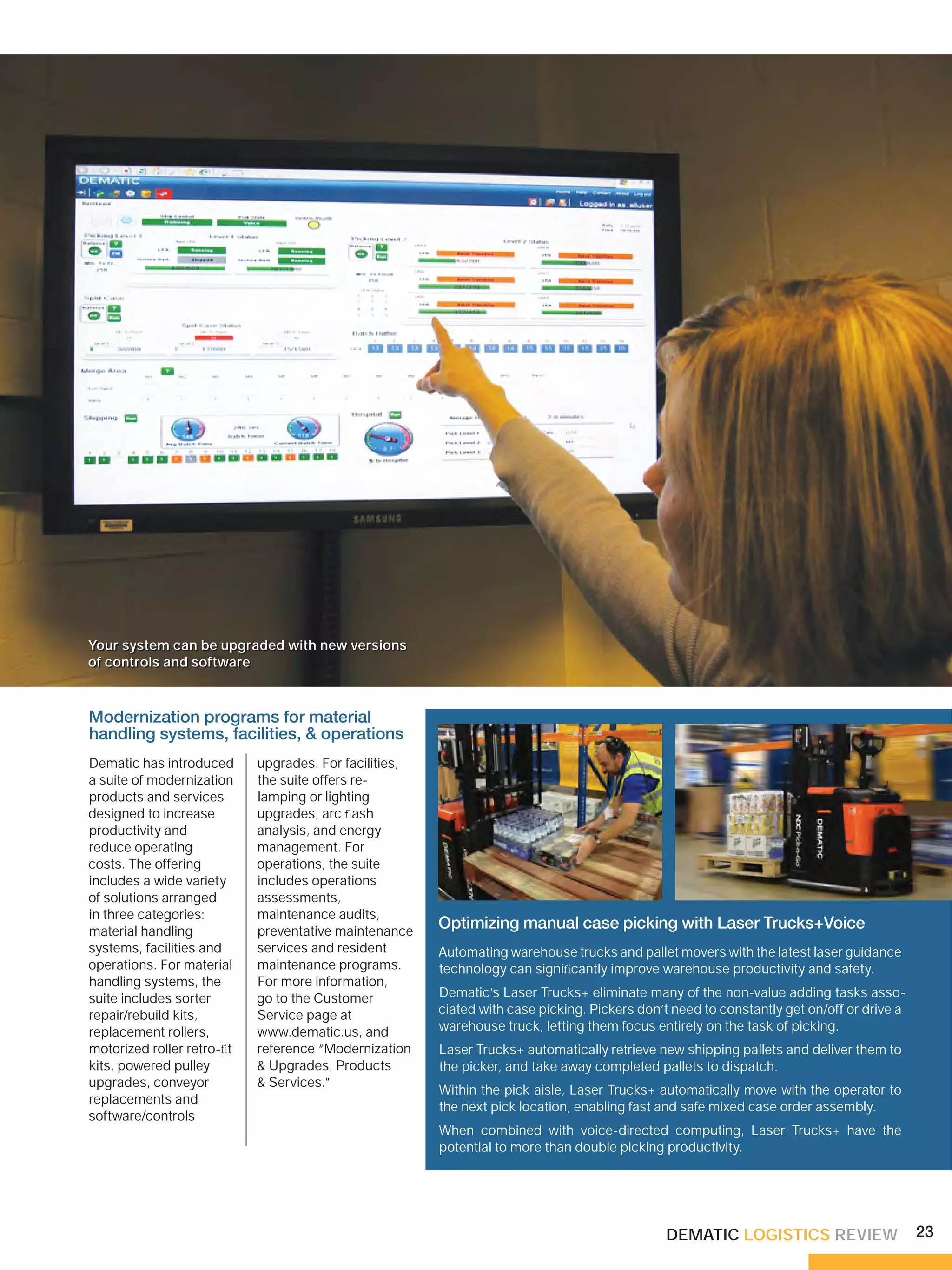 Your system can be upgraded with new versions
of controls and software



Modernization programs for material
handling systems, facilities, & operations
Dematic has introduced      upgrades. For facilities,
a suite of modernization    the suite offers re-
products and services       lamping or lighting
designed to increase        upgrades, arc ﬂash
productivity and            analysis, and energy
reduce operating            management. For
costs. The offering         operations, the suite
includes a wide variety     includes operations
of solutions arranged       assessments,
in three categories:        maintenance audits,
material handling           preventative maintenance
                                                        Optimizing manual case picking with Laser Trucks+Voice
systems, facilities and     services and resident       Automating warehouse trucks and pallet movers with the latest laser guidance
operations. For material    maintenance programs.       technology can signiﬁcantly improve warehouse productivity and safety.
handling systems, the       For more information,
suite includes sorter       go to the Customer          Dematic’s Laser Trucks+ eliminate many of the non-value adding tasks asso-
repair/rebuild kits,        Service page at             ciated with case picking. Pickers don’t need to constantly get on/off or drive a
replacement rollers,        www.dematic.us, and         warehouse truck, letting them focus entirely on the task of picking.
motorized roller retro-ﬁt   reference “Modernization    Laser Trucks+ automatically retrieve new shipping pallets and deliver them to
kits, powered pulley        & Upgrades, Products        the picker, and take away completed pallets to dispatch.
upgrades, conveyor          & Services.”
                                                        Within the pick aisle, Laser Trucks+ automatically move with the operator to
replacements and
                                                        the next pick location, enabling fast and safe mixed case order assembly.
software/controls
                                                        When combined with voice-directed computing, Laser Trucks+ have the
                                                        potential to more than double picking productivity.




                                                                                              DEMATIC LOGISTICS REVIEW                     23
 