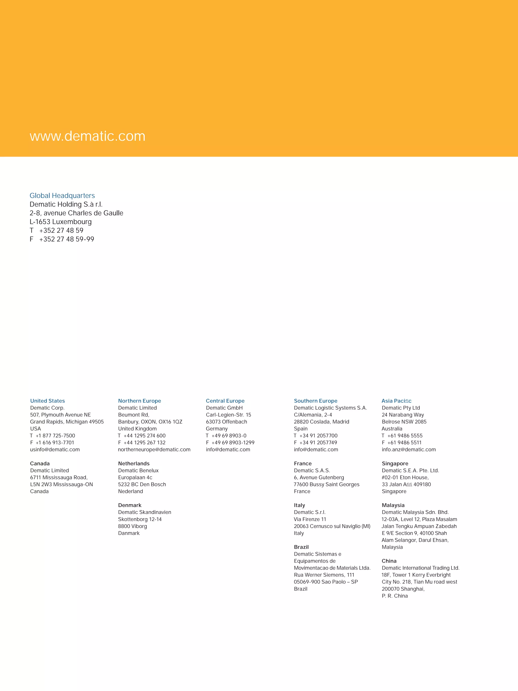 www.dematic.com



Global Headquarters
Dematic Holding S.à r.l.
2-8, avenue Charles de Gaulle
L-1653 Luxembourg
T +352 27 48 59
F +352 27 48 59-99




United States                  Northern Europe              Central Europe        Southern Europe                    Asia Paciﬁc
Dematic Corp.                  Dematic Limited              Dematic GmbH          Dematic Logistic Systems S.A.      Dematic Pty Ltd
507, Plymouth Avenue NE        Beumont Rd,                  Carl-Legien-Str. 15   C/Alemania, 2-4                    24 Narabang Way
Grand Rapids, Michigan 49505   Banbury, OXON, OX16 1QZ      63073 Offenbach       28820 Coslada, Madrid              Belrose NSW 2085
USA                            United Kingdom               Germany               Spain                              Australia
T +1 877 725-7500              T +44 1295 274 600           T +49 69 8903-0       T +34 91 2057700                   T +61 9486 5555
F +1 616 913-7701              F +44 1295 267 132           F +49 69 8903-1299    F +34 91 2057749                   F +61 9486 5511
usinfo@dematic.com             northerneurope@dematic.com   info@dematic.com      info@dematic.com                   info.anz@dematic.com

Canada                         Netherlands                                        France                             Singapore
Dematic Limited                Dematic Benelux                                    Dematic S.A.S.                     Dematic S.E.A. Pte. Ltd.
6711 Mississauga Road,         Europalaan 4c                                      6, Avenue Gutenberg                #02-01 Eton House,
L5N 2W3 Mississauga-ON         5232 BC Den Bosch                                  77600 Bussy Saint Georges          33 Jalan Aﬁﬁ 409180
Canada                         Nederland                                          France                             Singapore

                               Denmark                                            Italy                              Malaysia
                               Dematic Skandinavien                               Dematic S.r.l.                     Dematic Malaysia Sdn. Bhd.
                               Skottenborg 12-14                                  Via Firenze 11                     12-03A, Level 12, Plaza Masalam
                               8800 Viborg                                        20063 Cernusco sul Naviglio (MI)   Jalan Tengku Ampuan Zabedah
                               Danmark                                            Italy                              E 9/E Section 9, 40100 Shah
                                                                                                                     Alam Selangor, Darul Ehsan,
                                                                                  Brazil                             Malaysia
                                                                                  Dematic Sistemas e
                                                                                  Equipamentos de                    China
                                                                                  Movimentacao de Materials Ltda.    Dematic International Trading Ltd.
                                                                                  Rua Werner Siemens, 111            18F, Tower 1 Kerry Everbright
                                                                                  05069-900 Sao Paolo – SP           City No. 218, Tian Mu road west
                                                                                  Brazil                             200070 Shanghai,
                                                                                                                     P. R. China




DEMATIC LOGISTICS REVIEW
 
