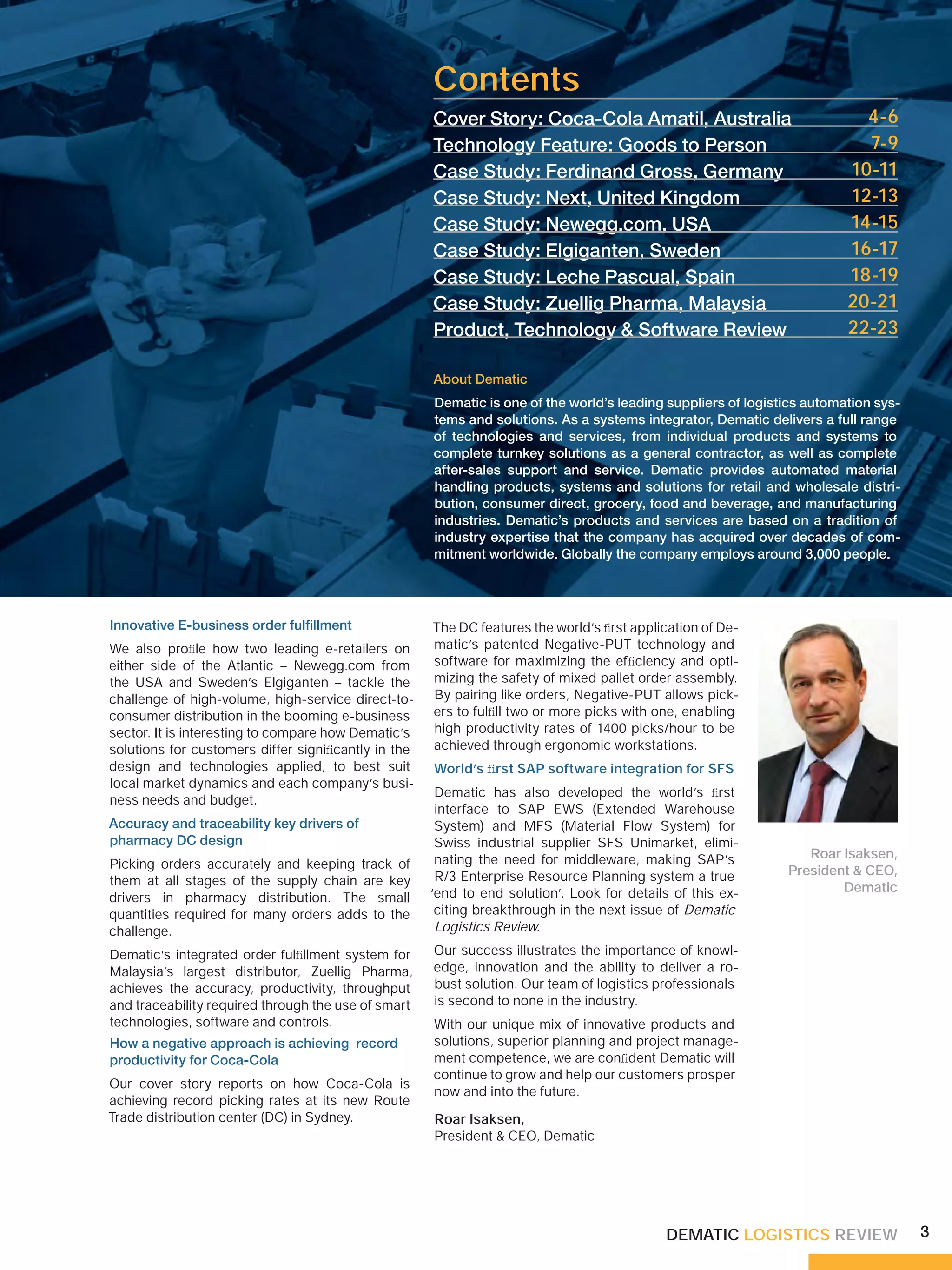 Contents
                                                     Cover Story: Coca-Cola Amatil, Australia                             4-6
                                                     Technology Feature: Goods to Person                                  7-9
                                                     Case Study: Ferdinand Gross, Germany                               10-11
                                                     Case Study: Next, United Kingdom                                   12-13
                                                     Case Study: Newegg.com, USA                                        14-15
                                                     Case Study: Elgiganten, Sweden                                     16-17
                                                     Case Study: Leche Pascual, Spain                                   18-19
                                                     Case Study: Zuellig Pharma, Malaysia                               20-21
                                                     Product, Technology & Software Review                              22-23

                                                     About Dematic
                                                     Dematic is one of the world’s leading suppliers of logistics automation sys-
                                                     tems and solutions. As a systems integrator, Dematic delivers a full range
                                                     of technologies and services, from individual products and systems to
                                                     complete turnkey solutions as a general contractor, as well as complete
                                                     after-sales support and service. Dematic provides automated material
                                                     handling products, systems and solutions for retail and wholesale distri-
                                                     bution, consumer direct, grocery, food and beverage, and manufacturing
                                                     industries. Dematic’s products and services are based on a tradition of
                                                     industry expertise that the company has acquired over decades of com-
                                                     mitment worldwide. Globally the company employs around 3,000 people.




Innovative E-business order fulﬁllment               The DC features the world’s ﬁrst application of De-
We also proﬁle how two leading e-retailers on        matic’s patented Negative-PUT technology and
either side of the Atlantic – Newegg.com from        software for maximizing the efﬁciency and opti-
the USA and Sweden’s Elgiganten – tackle the         mizing the safety of mixed pallet order assembly.
challenge of high-volume, high-service direct-to-    By pairing like orders, Negative-PUT allows pick-
consumer distribution in the booming e-business      ers to fulﬁll two or more picks with one, enabling
sector. It is interesting to compare how Dematic’s   high productivity rates of 1400 picks/hour to be
solutions for customers differ signiﬁcantly in the   achieved through ergonomic workstations.
design and technologies applied, to best suit        World’s ﬁrst SAP software integration for SFS
local market dynamics and each company’s busi-
                                                      Dematic has also developed the world’s ﬁrst
ness needs and budget.
                                                      interface to SAP EWS (Extended Warehouse
Accuracy and traceability key drivers of              System) and MFS (Material Flow System) for
pharmacy DC design                                    Swiss industrial supplier SFS Unimarket, elimi-
                                                      nating the need for middleware, making SAP’s               Roar Isaksen,
Picking orders accurately and keeping track of                                                                President & CEO,
them at all stages of the supply chain are key        R/3 Enterprise Resource Planning system a true
                                                     ‘end to end solution’. Look for details of this ex-              Dematic
drivers in pharmacy distribution. The small
quantities required for many orders adds to the       citing breakthrough in the next issue of Dematic
challenge.                                            Logistics Review.

Dematic’s integrated order fulﬁllment system for     Our success illustrates the importance of knowl-
Malaysia’s largest distributor, Zuellig Pharma,      edge, innovation and the ability to deliver a ro-
achieves the accuracy, productivity, throughput      bust solution. Our team of logistics professionals
and traceability required through the use of smart   is second to none in the industry.
technologies, software and controls.                 With our unique mix of innovative products and
How a negative approach is achieving record          solutions, superior planning and project manage-
productivity for Coca-Cola                           ment competence, we are conﬁdent Dematic will
                                                     continue to grow and help our customers prosper
Our cover story reports on how Coca-Cola is
                                                     now and into the future.
achieving record picking rates at its new Route
Trade distribution center (DC) in Sydney.            Roar Isaksen,
                                                     President & CEO, Dematic




                                                                                            DEMATIC LOGISTICS REVIEW                3
 