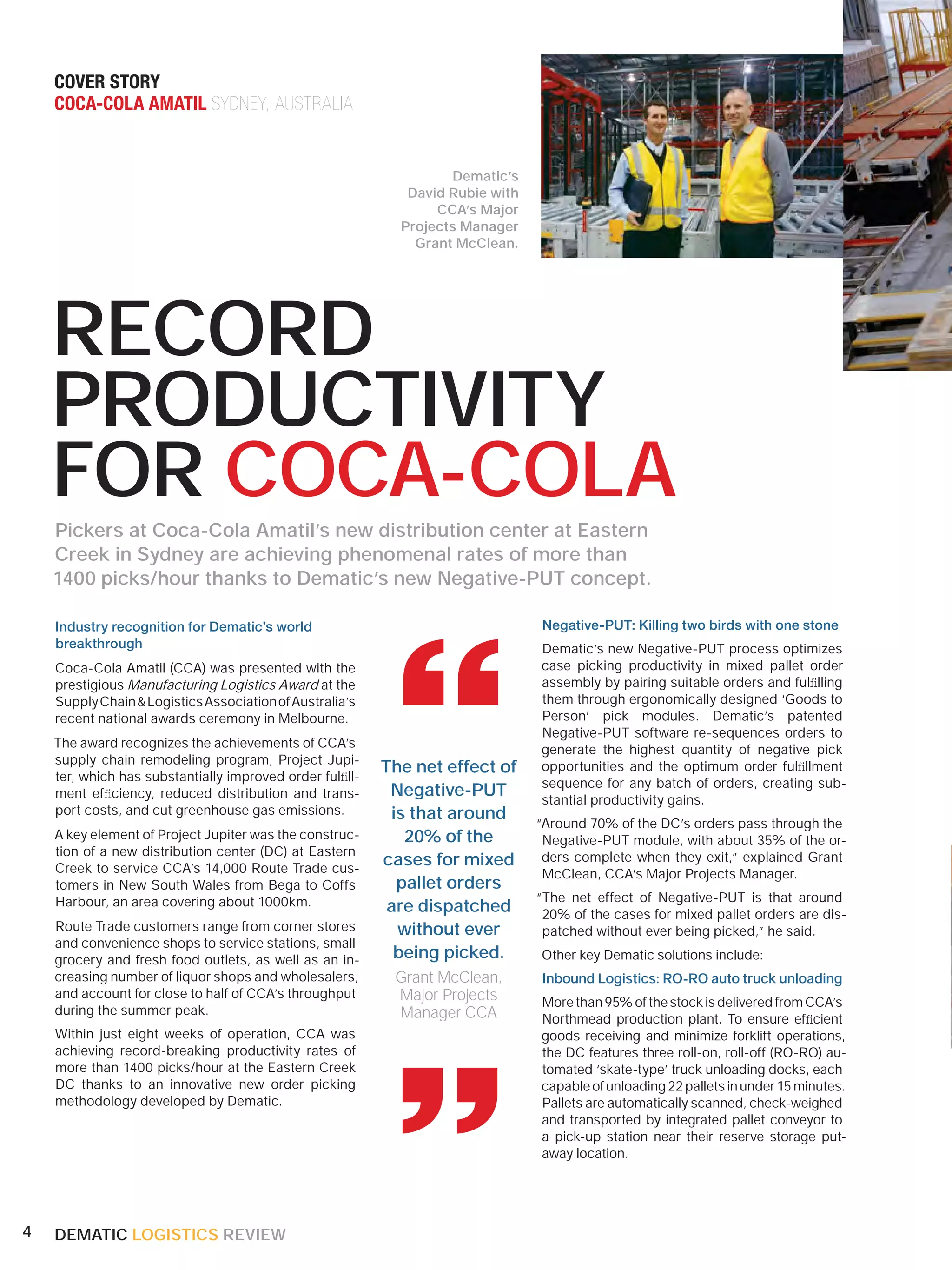 COVER STORY
    COCA-COLA AMATIL SYDNEY, AUSTRALIA


                                                                   Dematic’s
                                                             David Rubie with
                                                                 CCA’s Major
                                                            Projects Manager
                                                              Grant McClean.




    RECORD
    PRODUCTIVITY
    FOR COCA-COLA
    Pickers at Coca-Cola Amatil’s new distribution center at Eastern
    Creek in Sydney are achieving phenomenal rates of more than
    1400 picks/hour thanks to Dematic’s new Negative-PUT concept.

    Industry recognition for Dematic’s world                                    Negative-PUT: Killing two birds with one stone




                                                           “
    breakthrough                                                                Dematic’s new Negative-PUT process optimizes
    Coca-Cola Amatil (CCA) was presented with the                               case picking productivity in mixed pallet order
    prestigious Manufacturing Logistics Award at the                            assembly by pairing suitable orders and fulﬁlling
    Supply Chain & Logistics Association of Australia’s                         them through ergonomically designed ‘Goods to
    recent national awards ceremony in Melbourne.                               Person’ pick modules. Dematic’s patented
                                                                                Negative-PUT software re-sequences orders to
    The award recognizes the achievements of CCA’s                              generate the highest quantity of negative pick
    supply chain remodeling program, Project Jupi-
    ter, which has substantially improved order fulﬁll-
                                                          The net effect of     opportunities and the optimum order fulﬁllment
                                                                                sequence for any batch of orders, creating sub-
    ment efﬁciency, reduced distribution and trans-        Negative-PUT         stantial productivity gains.
    port costs, and cut greenhouse gas emissions.          is that around
                                                                                “Around 70% of the DC’s orders pass through the
    A key element of Project Jupiter was the construc-       20% of the          Negative-PUT module, with about 35% of the or-
    tion of a new distribution center (DC) at Eastern
    Creek to service CCA’s 14,000 Route Trade cus-
                                                          cases for mixed        ders complete when they exit,” explained Grant
                                                                                 McClean, CCA’s Major Projects Manager.
    tomers in New South Wales from Bega to Coffs            pallet orders
    Harbour, an area covering about 1000km.                                     “The net effect of Negative-PUT is that around
                                                           are dispatched        20% of the cases for mixed pallet orders are dis-
    Route Trade customers range from corner stores          without ever         patched without ever being picked,” he said.
    and convenience shops to service stations, small
    grocery and fresh food outlets, as well as an in-       being picked.       Other key Dematic solutions include:
    creasing number of liquor shops and wholesalers,       Grant McClean,       Inbound Logistics: RO-RO auto truck unloading
    and account for close to half of CCA’s throughput      Major Projects
    during the summer peak.
    Within just eight weeks of operation, CCA was
    achieving record-breaking productivity rates of
    more than 1400 picks/hour at the Eastern Creek
    DC thanks to an innovative new order picking
                                                           “
                                                           Manager CCA
                                                                                More than 95% of the stock is delivered from CCA’s
                                                                                Northmead production plant. To ensure efﬁcient
                                                                                goods receiving and minimize forklift operations,
                                                                                the DC features three roll-on, roll-off (RO-RO) au-
                                                                                tomated ‘skate-type’ truck unloading docks, each
                                                                                capable of unloading 22 pallets in under 15 minutes.
    methodology developed by Dematic.                                           Pallets are automatically scanned, check-weighed
                                                                                and transported by integrated pallet conveyor to
                                                                                a pick-up station near their reserve storage put-
                                                                                away location.




4   DEMATIC LOGISTICS REVIEW
 