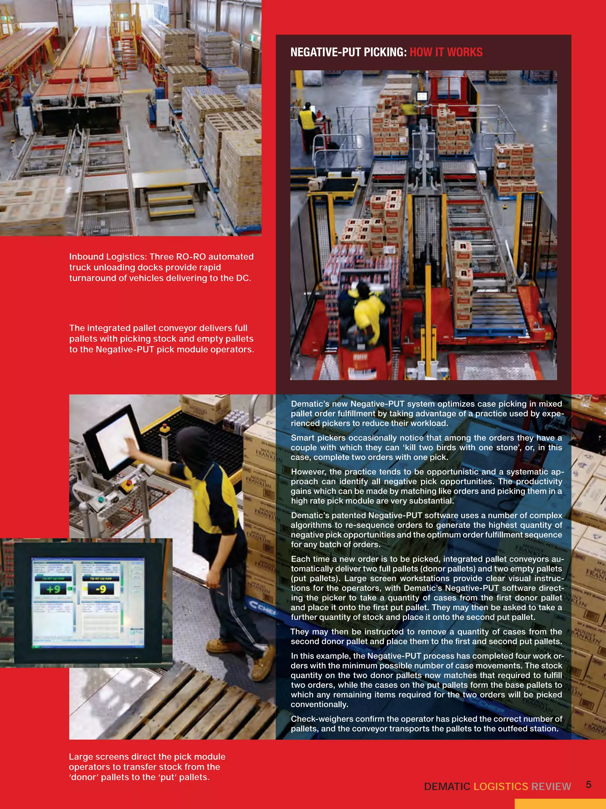 NEGATIVE-PUT PICKING: HOW IT WORKS




Inbound Logistics: Three RO-RO automated
truck unloading docks provide rapid
turnaround of vehicles delivering to the DC.




The integrated pallet conveyor delivers full
pallets with picking stock and empty pallets
to the Negative-PUT pick module operators.




                                               Dematic’s new Negative-PUT system optimizes case picking in mixed
                                               pallet order fulﬁllment by taking advantage of a practice used by expe-
                                               rienced pickers to reduce their workload.
                                               Smart pickers occasionally notice that among the orders they have a
                                               couple with which they can ‘kill two birds with one stone’, or, in this
                                               case, complete two orders with one pick.
                                               However, the practice tends to be opportunistic and a systematic ap-
                                               proach can identify all negative pick opportunities. The productivity
                                               gains which can be made by matching like orders and picking them in a
                                               high rate pick module are very substantial.
                                               Dematic’s patented Negative-PUT software uses a number of complex
                                               algorithms to re-sequence orders to generate the highest quantity of
                                               negative pick opportunities and the optimum order fulﬁllment sequence
                                               for any batch of orders.
                                               Each time a new order is to be picked, integrated pallet conveyors au-
                                               tomatically deliver two full pallets (donor pallets) and two empty pallets
                                               (put pallets). Large screen workstations provide clear visual instruc-
                                               tions for the operators, with Dematic’s Negative-PUT software direct-
                                               ing the picker to take a quantity of cases from the ﬁrst donor pallet
                                               and place it onto the ﬁrst put pallet. They may then be asked to take a
                                               further quantity of stock and place it onto the second put pallet.
                                               They may then be instructed to remove a quantity of cases from the
                                               second donor pallet and place them to the ﬁrst and second put pallets.
                                               In this example, the Negative-PUT process has completed four work or-
                                               ders with the minimum possible number of case movements. The stock
                                               quantity on the two donor pallets now matches that required to fulﬁll
                                               two orders, while the cases on the put pallets form the base pallets to
                                               which any remaining items required for the two orders will be picked
                                               conventionally.
                                               Check-weighers conﬁrm the operator has picked the correct number of
                                               pallets, and the conveyor transports the pallets to the outfeed station.


Large screens direct the pick module
operators to transfer stock from the
‘donor’ pallets to the ‘put’ pallets.
                                                                                   DEMATIC LOGISTICS REVIEW                 5
 