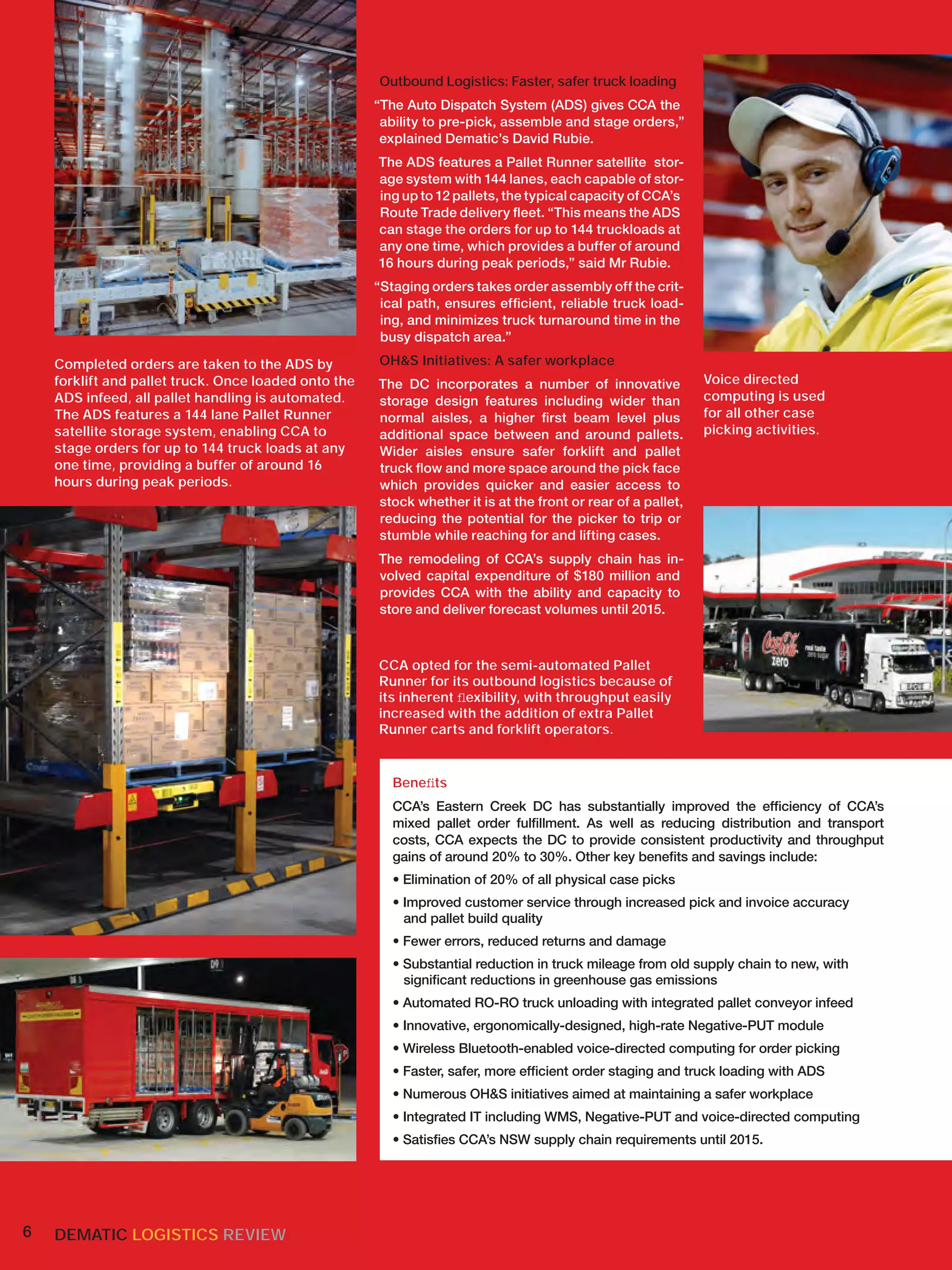 Outbound Logistics: Faster, safer truck loading
                                                      “The Auto Dispatch System (ADS) gives CCA the
                                                       ability to pre-pick, assemble and stage orders,”
                                                       explained Dematic’s David Rubie.
                                                      The ADS features a Pallet Runner satellite stor-
                                                      age system with 144 lanes, each capable of stor-
                                                      ing up to 12 pallets, the typical capacity of CCA’s
                                                      Route Trade delivery ﬂeet. “This means the ADS
                                                      can stage the orders for up to 144 truckloads at
                                                      any one time, which provides a buffer of around
                                                      16 hours during peak periods,” said Mr Rubie.
                                                      “Staging orders takes order assembly off the crit-
                                                       ical path, ensures efﬁcient, reliable truck load-
                                                       ing, and minimizes truck turnaround time in the
                                                       busy dispatch area.”

    Completed orders are taken to the ADS by          OH&S Initiatives: A safer workplace
    forklift and pallet truck. Once loaded onto the   The DC incorporates a number of innovative              Voice directed
    ADS infeed, all pallet handling is automated.     storage design features including wider than            computing is used
    The ADS features a 144 lane Pallet Runner         normal aisles, a higher ﬁrst beam level plus            for all other case
    satellite storage system, enabling CCA to         additional space between and around pallets.            picking activities.
    stage orders for up to 144 truck loads at any     Wider aisles ensure safer forklift and pallet
    one time, providing a buffer of around 16         truck ﬂow and more space around the pick face
    hours during peak periods.                        which provides quicker and easier access to
                                                      stock whether it is at the front or rear of a pallet,
                                                      reducing the potential for the picker to trip or
                                                      stumble while reaching for and lifting cases.
                                                      The remodeling of CCA’s supply chain has in-
                                                      volved capital expenditure of $180 million and
                                                      provides CCA with the ability and capacity to
                                                      store and deliver forecast volumes until 2015.



                                                      CCA opted for the semi-automated Pallet
                                                      Runner for its outbound logistics because of
                                                      its inherent ﬂexibility, with throughput easily
                                                      increased with the addition of extra Pallet
                                                      Runner carts and forklift operators.


                                                        Beneﬁts
                                                        CCA’s Eastern Creek DC has substantially improved the efﬁciency of CCA’s
                                                        mixed pallet order fulﬁllment. As well as reducing distribution and transport
                                                        costs, CCA expects the DC to provide consistent productivity and throughput
                                                        gains of around 20% to 30%. Other key beneﬁts and savings include:
                                                        • Elimination of 20% of all physical case picks
                                                        • Improved customer service through increased pick and invoice accuracy
                                                          and pallet build quality
                                                        • Fewer errors, reduced returns and damage
                                                        • Substantial reduction in truck mileage from old supply chain to new, with
                                                          signiﬁcant reductions in greenhouse gas emissions
                                                        • Automated RO-RO truck unloading with integrated pallet conveyor infeed
                                                        • Innovative, ergonomically-designed, high-rate Negative-PUT module
                                                        • Wireless Bluetooth-enabled voice-directed computing for order picking
                                                        • Faster, safer, more efﬁcient order staging and truck loading with ADS
                                                        • Numerous OH&S initiatives aimed at maintaining a safer workplace
                                                        • Integrated IT including WMS, Negative-PUT and voice-directed computing
                                                        • Satisﬁes CCA’s NSW supply chain requirements until 2015.




6   DEMATIC LOGISTICS REVIEW
 