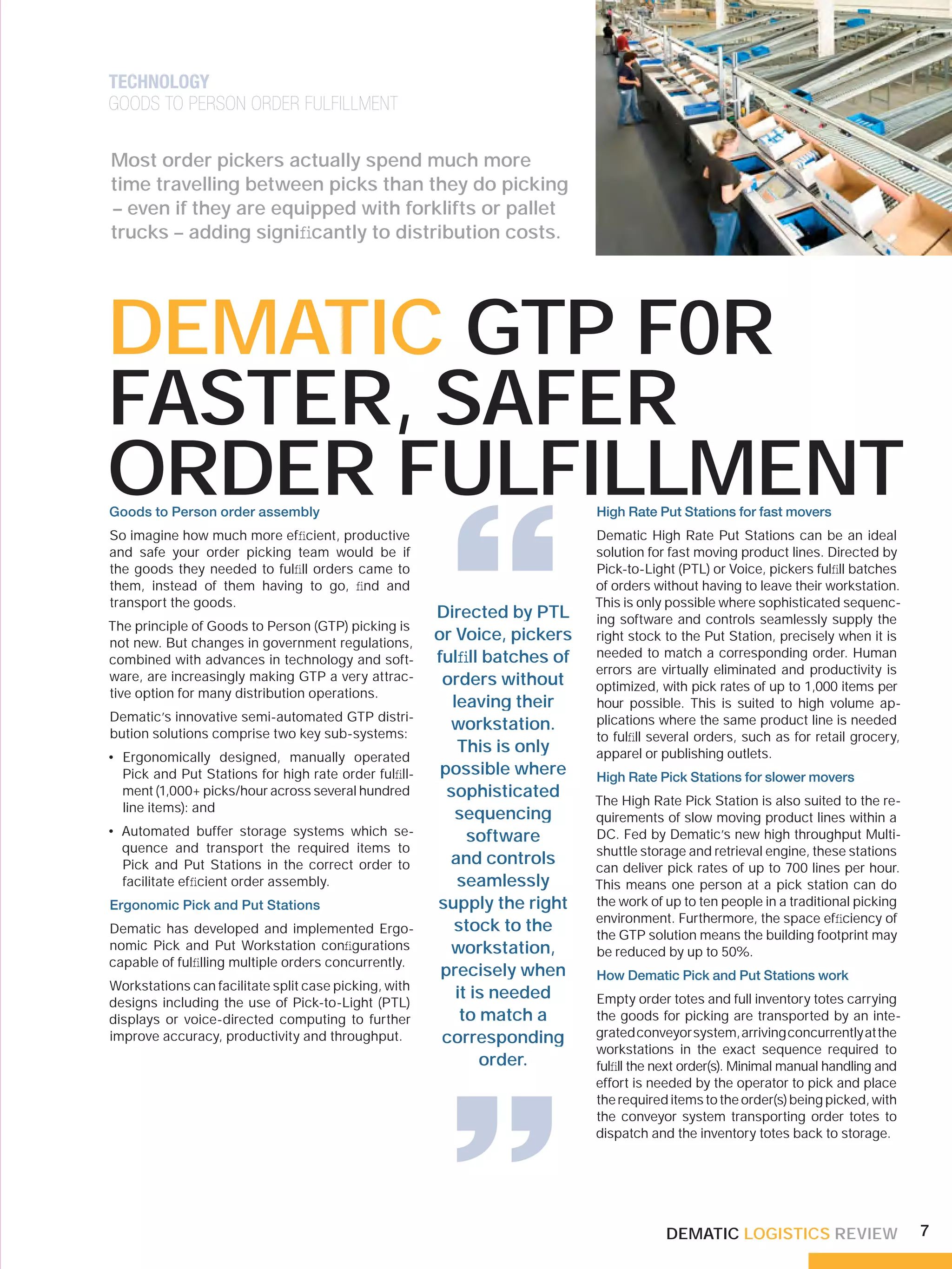 TECHNOLOGY
GOODS TO PERSON ORDER FULFILLMENT

Most order pickers actually spend much more
time travelling between picks than they do picking
– even if they are equipped with forklifts or pallet
trucks – adding signiﬁcantly to distribution costs.




DEMATIC GTP F0R
FASTER, SAFER
ORDER FULFILLMENT
                                                        “
Goods to Person order assembly                                             High Rate Put Stations for fast movers
So imagine how much more efﬁcient, productive                              Dematic High Rate Put Stations can be an ideal
and safe your order picking team would be if                               solution for fast moving product lines. Directed by
the goods they needed to fulﬁll orders came to                             Pick-to-Light (PTL) or Voice, pickers fulﬁll batches
them, instead of them having to go, ﬁnd and                                of orders without having to leave their workstation.
transport the goods.                                                       This is only possible where sophisticated sequenc-
                                                       Directed by PTL     ing software and controls seamlessly supply the
The principle of Goods to Person (GTP) picking is
not new. But changes in government regulations,
                                                       or Voice, pickers   right stock to the Put Station, precisely when it is
                                                       fulﬁll batches of   needed to match a corresponding order. Human
combined with advances in technology and soft-
                                                                           errors are virtually eliminated and productivity is
ware, are increasingly making GTP a very attrac-        orders without     optimized, with pick rates of up to 1,000 items per
tive option for many distribution operations.
                                                          leaving their    hour possible. This is suited to high volume ap-
Dematic’s innovative semi-automated GTP distri-                            plications where the same product line is needed
bution solutions comprise two key sub-systems:
                                                         workstation.
                                                                           to fulﬁll several orders, such as for retail grocery,
                                                           This is only    apparel or publishing outlets.
• Ergonomically designed, manually operated
  Pick and Put Stations for high rate order fulﬁll-     possible where     High Rate Pick Stations for slower movers
  ment (1,000+ picks/hour across several hundred         sophisticated     The High Rate Pick Station is also suited to the re-
  line items): and
                                                           sequencing      quirements of slow moving product lines within a
• Automated buffer storage systems which se-                 software      DC. Fed by Dematic’s new high throughput Multi-
  quence and transport the required items to                               shuttle storage and retrieval engine, these stations
  Pick and Put Stations in the correct order to          and controls      can deliver pick rates of up to 700 lines per hour.
  facilitate efﬁcient order assembly.                      seamlessly      This means one person at a pick station can do
Ergonomic Pick and Put Stations                        supply the right    the work of up to ten people in a traditional picking
                                                                           environment. Furthermore, the space efﬁciency of
Dematic has developed and implemented Ergo-               stock to the     the GTP solution means the building footprint may
nomic Pick and Put Workstation conﬁgurations             workstation,      be reduced by up to 50%.
capable of fulﬁlling multiple orders concurrently.
                                                        precisely when     How Dematic Pick and Put Stations work
Workstations can facilitate split case picking, with
                                                           it is needed    Empty order totes and full inventory totes carrying
designs including the use of Pick-to-Light (PTL)
displays or voice-directed computing to further             to match a     the goods for picking are transported by an inte-
improve accuracy, productivity and throughput.
                                                        “
                                                        corresponding
                                                               order.
                                                                           grated conveyor system, arriving concurrently at the
                                                                           workstations in the exact sequence required to
                                                                           fulﬁll the next order(s). Minimal manual handling and
                                                                           effort is needed by the operator to pick and place
                                                                           the required items to the order(s) being picked, with
                                                                           the conveyor system transporting order totes to
                                                                           dispatch and the inventory totes back to storage.




                                                                                       DEMATIC LOGISTICS REVIEW                    7
 