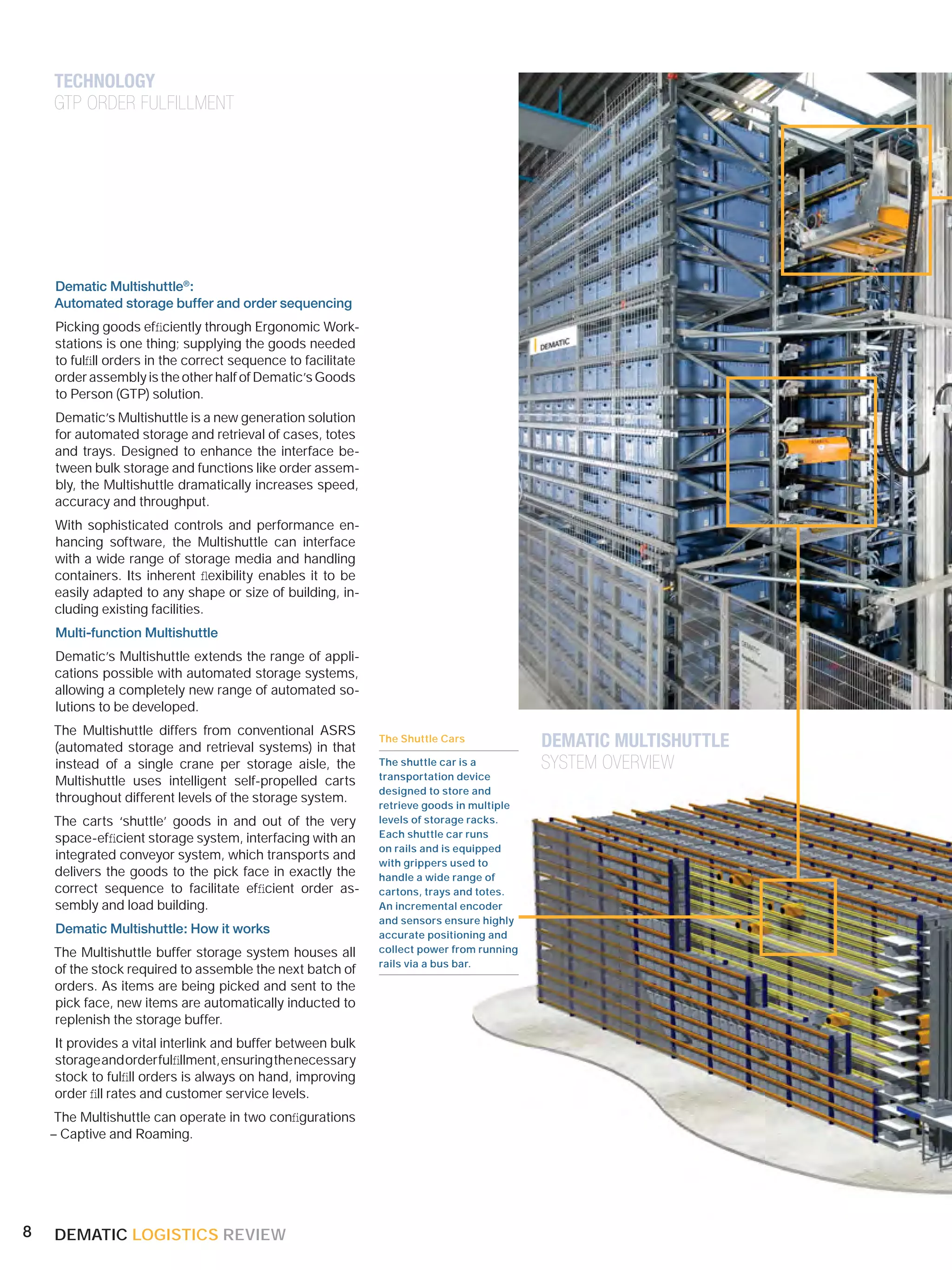 TECHNOLOGY
    GTP ORDER FULFILLMENT




    Dematic Multishuttle®:
    Automated storage buffer and order sequencing
    Picking goods efﬁciently through Ergonomic Work-
    stations is one thing; supplying the goods needed
    to fulﬁll orders in the correct sequence to facilitate
    order assembly is the other half of Dematic’s Goods
    to Person (GTP) solution.
    Dematic’s Multishuttle is a new generation solution
    for automated storage and retrieval of cases, totes
    and trays. Designed to enhance the interface be-
    tween bulk storage and functions like order assem-
    bly, the Multishuttle dramatically increases speed,
    accuracy and throughput.
    With sophisticated controls and performance en-
    hancing software, the Multishuttle can interface
    with a wide range of storage media and handling
    containers. Its inherent ﬂexibility enables it to be
    easily adapted to any shape or size of building, in-
    cluding existing facilities.
    Multi-function Multishuttle
    Dematic’s Multishuttle extends the range of appli-
    cations possible with automated storage systems,
    allowing a completely new range of automated so-
    lutions to be developed.
    The Multishuttle differs from conventional ASRS
                                                             The Shuttle Cars             DEMATIC MULTISHUTTLE
    (automated storage and retrieval systems) in that
    instead of a single crane per storage aisle, the         The shuttle car is a         SYSTEM OVERVIEW
                                                             transportation device
    Multishuttle uses intelligent self-propelled carts
                                                             designed to store and
    throughout different levels of the storage system.       retrieve goods in multiple
    The carts ‘shuttle’ goods in and out of the very         levels of storage racks.
    space-efﬁcient storage system, interfacing with an       Each shuttle car runs
                                                             on rails and is equipped
    integrated conveyor system, which transports and
                                                             with grippers used to
    delivers the goods to the pick face in exactly the       handle a wide range of
    correct sequence to facilitate efﬁcient order as-        cartons, trays and totes.
    sembly and load building.                                An incremental encoder
                                                             and sensors ensure highly
    Dematic Multishuttle: How it works                       accurate positioning and
    The Multishuttle buffer storage system houses all        collect power from running
                                                             rails via a bus bar.
    of the stock required to assemble the next batch of
    orders. As items are being picked and sent to the
    pick face, new items are automatically inducted to
    replenish the storage buffer.
    It provides a vital interlink and buffer between bulk
    storage and order fulﬁllment, ensuring the necessary
    stock to fulﬁll orders is always on hand, improving
    order ﬁll rates and customer service levels.
     The Multishuttle can operate in two conﬁgurations
    – Captive and Roaming.




8   DEMATIC LOGISTICS REVIEW
 