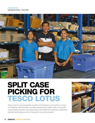 TESCO lOTuS
     BanGBuathonG, thailand




     sPlIt casE
     PIckIng foR
     tEsco lotus
     Tesco Lotus is increasing the number of its Express convenience stores
     in Thailand, with Dematic recently assisting the retailer with a new split
     case picking solution encompassing order fulfilment software, paperless
     picking technology, and an integrated conveying system.


14   DEMATIC LOGISTICS REVIEW
 