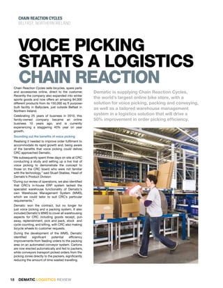 ChaiN REaCTiON CYClES
     Belfast, northern ireland




     VoIcE PIckIng
     staRts a logIstIcs
     chaIn REactIon
 Chain Reaction Cycles sells bicycles, spare parts
 and accessories online, direct to the customer.         Dematic is supplying Chain Reaction Cycles,
 Recently the company also expanded into winter
 sports goods and now offers an amazing 84,000
                                                         the world’s largest online bike store, with a
 different products from its 150,000 sq ft purpose-      solution for voice picking, packing and conveying,
 built facility in Ballyclare, just outside Belfast in
 Northern Ireland.
                                                         as well as a tailored warehouse management
 Celebrating 25 years of business in 2010, this
                                                         system in a logistics solution that will drive a
 family-owned company became an online                   50% improvement in order picking efficiency.
 business 10 years ago, and is currently
 experiencing a staggering 40% year on year
 growth.
 Sounding out the benefits of voice picking
 Realising it needed to improve order fulfilment to
 accommodate its rapid growth and, being aware
 of the benefits that voice picking could deliver,
 CRC approached Dematic.
 “We subsequently spent three days on site at CRC
  conducting a study and setting up a live trial of
  voice picking to demonstrate the concept to
  those on the CRC board who were not familiar
  with the technology,” said Stuart Stables, Head of
  Dematic’s Product Division
 “During our review of operations, we also identified
  that CRC’s in-house ERP system lacked the
  specialist warehouse functionality of Dematic’s
  own Warehouse Management System (WMS),
  which we could tailor to suit CRC’s particular
  requirements.”
 Dematic won the contract, but no longer for
 just voice picking and a packing system. It also
 included Dematic’s WMS to cover all warehousing
 aspects for CRC including goods receipt, put-
 away, replenishment, pick and pack, stock and
 cycle counting, and kitting, with CRC also making
 bicycle wheels to customer requests.
 During the development of the WMS, Dematic
 identified   significant     potential    efficiency
 improvements from feeding orders to the packing
 area on an automated conveyor system. Cartons
 are now erected automatically and fed to packers,
 while conveyors transport picked orders from the
 picking zones directly to the packers, significantly
 reducing the amount of time wasted travelling.




18   DEMATIC LOGISTICS REVIEW
 