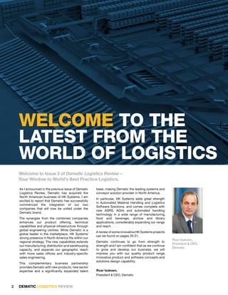 WElcomE to thE
    latEst fRom thE
    WoRld of logIstIcs
    Welcome to Issue 3 of Dematic Logistics Review –
    Your Window to World’s Best Practice Logistics.

    As I announced in the previous issue of Dematic    base, making Dematic the leading systems and
    Logistics Review, Dematic has acquired the         conveyor solution provider in North America.
    North American business of HK Systems. I am
                                                       In particular, HK Systems adds great strength
    excited to report that Dematic has successfully
                                                       in Automated Material Handling and Logistics
    commenced the integration of our two
                                                       Software Solutions, and comes complete with
    companies that will now be united under the
                                                       new ASRS, AGVs and automated handling
    Dematic brand.
                                                       technology in a wide range of manufacturing,
    The synergies from the combined companies          food and beverage, archive and library
    enhances our product offering, technical           applications, considerably expanding our range
    capabilities and physical infrastructure through   and reach.
    global engineering centres. While Dematic is a
                                                       A review of some innovative HK Systems projects
    global leader in the marketplace, HK Systems’
                                                       can be found on pages 20-21.
    strong presence in North America fits within our
                                                                                                         Roar Isaksen,
    regional strategy. The new capabilities extends    Dematic continues to go from strength to
                                                                                                         President & CEO,
    our manufacturing, distribution and warehousing    strength and I am confident that as we continue
                                                                                                         Dematic
    capacity, and expands our geographic reach         to grow and develop our business, we will
    with more sales offices and industry-specific      impress you with our quality product range,
    sales engineering.                                 innovative product and software concepts and
                                                       solutions design capability.
    This complementary business partnership
    provides Dematic with new products, new sector
    expertise and a significantly expanded talent      Roar Isaksen,
                                                       President & CEO, Dematic


2   DEMATIC LOGISTICS REVIEW
 