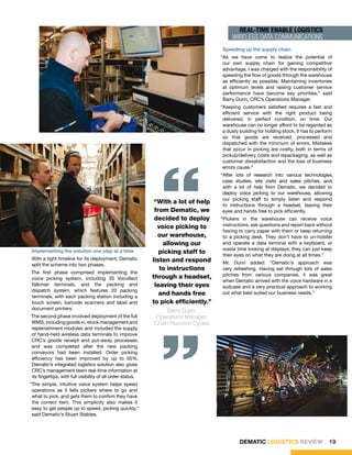 REal-TimE ENaBlE lOgiSTiCS
                                                                                         wireless data communications
                                                                                     Speeding up the supply chain
                                                                                    “As we have come to realize the potential of
                                                                                     our own supply chain for gaining competitive
                                                                                     advantage, I was charged with the responsibility of
                                                                                     speeding the flow of goods through the warehouse
                                                                                     as efficiently as possible. Maintaining inventories
                                                                                     at optimum levels and raising customer service
                                                                                     performance have become key priorities,” said
                                                                                     Barry Dunn, CRC’s Operations Manager.
                                                                                    “Keeping customers satisfied requires a fast and
                                                                                     efficient service with the right product being
                                                                                     delivered, in perfect condition, on time. Our
                                                                                     warehouse can no longer afford to be regarded as
                                                                                     a dusty building for holding stock. It has to perform
                                                                                     so that goods are received, processed and
                                                                                     dispatched with the minimum of errors. Mistakes
                                                                                     that occur in picking are costly, both in terms of




                                                               “
                                                                                     pickup/delivery costs and repackaging, as well as
                                                                                     customer dissatisfaction and the loss of business
                                                                                     errors cause.”
                                                                                    “After lots of research into various technologies,
                                                                                     case studies, site visits and sales pitches, and,
                                                                                     with a lot of help from Dematic, we decided to
                                                                                     deploy voice picking to our warehouse, allowing
                                                                                     our picking staff to simply listen and respond
                                                             “With a lot of help     to instructions through a headset, leaving their
                                                             from Dematic, we        eyes and hands free to pick efficiently.
                                                             decided to deploy      “Pickers in the warehouse can receive voice
                                                              voice picking to       instructions, ask questions and report back without
                                                                                     having to carry paper with them or keep returning
                                                              our warehouse,         to a picking desk. They don’t have to un-holster
                                                                allowing our         and operate a data terminal with a keyboard, or
                                                                                     waste time looking at displays; they can just keep
Implementing the solution one step at a time                   picking staff to      their eyes on what they are doing at all times.”
With a tight timeline for its deployment, Dematic           listen and respond
split the scheme into two phases.                                                   Mr. Dunn added: “Dematic’s approach was
                                                               to instructions      very refreshing. Having sat through lots of sales
The first phase comprised implementing the                                          pitches from various companies, it was great
voice picking system, including 35 Vocollect                through a headset,
                                                                                    when Dematic arrived with the voice hardware in a
Talkman terminals, and the packing and                       leaving their eyes     suitcase and a very practical approach to working
dispatch system, which features 20 packing
terminals, with each packing station including a
                                                               and hands free       out what best suited our business needs.”
touch screen, barcode scanners and label and                to pick efficiently.”
document printers.                                               Barry Dunn,
The second phase involved deployment of the full
WMS, including goods in, stock management and
replenishment modules and included the supply
of hand-held wireless data terminals to improve
CRC’s goods receipt and put-away processes,
                                                               “
                                                            Operations Manager,
                                                            Chain Reaction Cycles


and was completed after the new packing
conveyors had been installed. Order picking
efficiency has been improved by up to 50%.
Dematic’s integrated logistics solution also gives
CRC’s management team real-time information at
its fingertips, with full visibility of all order status.
“The simple, intuitive voice system helps speed
 operations as it tells pickers where to go and
 what to pick, and gets them to confirm they have
 the correct item. This simplicity also makes it
 easy to get people up to speed, picking quickly,”
 said Dematic’s Stuart Stables.




                                                                                             DEMATIC LOGISTICS REVIEW                   19
 