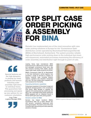 ElimiNaTiNg TRaVEl: SPliT CaSE
                                                                                   Goods-to-Person order PicKinG




                           gtP sPlIt casE
                           oRdER PIckIng
                           & assEmbly
                           foR bIna
                           Dematic has implemented one of the most innovative split case
                           order picking solutions in Europe for the ‘Convenience Gate’
                           distribution centre operated by Bischofszell Nahrungsmittel AG
                           (BINA) at Bischofszell, Switzerland. The system provides reliable
                           high-performance order picking down to the individual item level,
                           and sequenced, automated processes maximising the efficiency of
                           order assembly and distribution right through to point-of-sale.




    “
                           Leading Swiss food manufacturer BINA
                           produces around 1,000 tonnes of frozen, chilled
                           and packaged convenience foods every day,
                           with products including fresh salads, sauces,
                           ready-made meals, potato products and drinks.
                           BINA’s Convenience Gate DC at Bischofszell
 Special features are      is the food distributor’s central logistics hub,
                           providing a range of services to support its
   the high dynamics       diverse customer base including retailers,
  in picking our fresh     caterers, canteens and industrial companies,
products and branch-       with over 750 food outlets alone supplied with
                           fresh products from the facility.
     matching order
                           Expanding distribution capabilities
 assembly right down
                           Following an expansion of its product range and
  to individual items.
                           significant demand growth in the convenience
 This guarantees fast      food sector, BINA decided to upgrade the
processing and opens       capacity of its existing high bay warehouse and
                           add a new, automated small goods warehouse
up new options for our
                           (ASW) equipped with an integrated Goods to
customer orientation.
    “  Hugo Thaler,
 Logistics Manager, BINA
                           Person (GTP) split case order picking system.
                           Dematic’s solution for BINA
                           Dematic has helped transform BINA’s
                           Convenience Gate into a highly efficient DC
                           with dynamic, consistently sequenced order
                                                                              BINA’s Logistics Manager Hugo Thaler



                           picking processes. The result is one of the most
                           innovative split case picking and order assembly
                           solutions in Europe.




                                                                                      DEMATIC LOGISTICS REVIEW       5
 