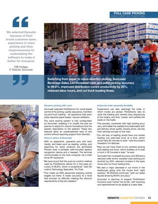 “
                                                                                                             Full Case Picking
                                                                                                           voice-directed computing




We selected Dematic
   because of their
broad customer base,
 experience in voice
   picking and their
  responsiveness to
   customizing the
 software to make it
 better for everyone.

    “  Cliff Hodges,
  IT Director, Suncoast.


                                          Switching from paper to voice-directed picking, Suncoast
                                          Beverage Sales, Ltd increased case and pallet picking accuracy
                                          to 99.8%, improved distribution centre productivity by 20%,
                                          reduced labor hours, and cut truck loading times.


                             New picking automation at Suncoast has increased accuracy and efficiency in its warehouse, with reduced order errors, faste


                      	
  
                             loading and a 20 percent increase in cases-per-labor-hour productivity, all order assembly flexibility productive Suncoast wor
                                       Dynamic picking with voice                          Improved making for happier, more
                                      Suncoast selected PickDirector for voice-based         Supervisors can also rearrange the order in
                                      control of its picking, quality assurance, manifest-   which routes are picked. PickDirector also di-
                                      ing and truck loading – all operations that previ-     rects the loading and reverse stop sequencing
                                      ously required paper-based, manual validation.         of the orders, and then ‘closes’ and certifies the
                                      The voice picking system is fully configurable         loads on the trailer.
                                      by Suncoast, enabling it to modify the pick se-        This process, combined with high picking accu-
                                      quence to adjust for volume fluctuations and the       racy, eliminates the wasted time associated with
                                      spoken description to the selector. These two          pre-delivery driver audits. Drivers arrive, pre-trip
                                      features allow an unprecedented level of site          their vehicles and get on the road.
                                      control without requiring support from Dematic.        “Our old way of loading would have one worker
                                       Voice in action at Suncoast                            loading one side-load truck at a time, which
                                      With no paperwork, operators pick with both             would take 90 minutes to load,” said Suncoast’s
                                      hands, and tasks such as reading, writing, and          President Tim Mitchell.
                                      searching for stock locations are eliminated.          “Now we can have three to four workers picking
                                      Pickers wear a portable, belt-mounted speech            and loading one truck, which enables us to load
                                      recognition device and a headset. The terminal          a truck in 30 minutes or less,” he said.
                                      communicates to the host computer via a tradi-         Suncoast has increased accuracy and efficiency,
                                      tional RF backbone.                                    reduced order errors, boosted case picking pro-
                                      “We have found that the scan-to-confirm method         ductivity by 20%, reduced numbers in the ware-
                                       used by PickDirector allows for a first pass ac-      house and cut truck loading time.
                                       curacy of 99.8%, which is exceptional,” said De-      “We saw a major decrease in our errors in the
                                       matic’s Technology Specialist, Tim Post.               warehouse going onto the trucks from night
                                      “This meets all ASN (advanced shipping notice)          loading,” Mr Mitchell continued, “with our latest
                                       targets out there. It raises accuracy to a level       figures showing 99.9% accuracy.”
                                       that ensures no difficulty meeting the inbound        Suncoast is planning to expand PickDirector
                                       requirements of big box retailers.”                   functions even further into its DC, with receiving
                                                                                             and replenishment to be added at a later date.




                                                                                                        DEMATIC LOGISTICS REVIEW                    19
 