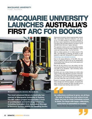Macquarie University
     Sydney, australia




     Macquarie University
     launchES Australia’s
     first ARC for books
                                                      Macquarie University Library’s appropriately named
                                                      ARC (Automated Retrieval Collection) can store
                                                      up to 1.8 million books in less than a seventh of
                                                      the floor space required by conventional shelving.
                                                      The library also provides hands-on access to up to
                                                      500,000 items that are in higher demand.
                                                      The capacity to store up to 2.3 million titles enables
                                                      the University to house its entire collection – previ-
                                                      ously split between sites – for the first time.
                                                      With an initial inventory of 1.3 million books in the
                                                      ARC, and 400,000 on shelving, the library is well
                                                      placed to cope with title growth for years to come.
                                                       Delivering a new standard of service
                                                      Due to the space-efficiency of the ARC, the new
                                                      library is about the same size as its predecessor,
                                                      yet provides three times as much study space and
                                                      associated facilities.
                                                      “We are all very proud of our new library, but the
                                                       most exciting thing is the improved service we can
                                                       now offer to our students,” said University Librar-
                                                       ian, Maxine Brodie.
                                                      “Students can now simply browse our online cata-
                                                       logue of titles, both electronic and print. If the item
                                                       is located in the ARC, the student simply places an
                                                       online request, and it will be waiting for them by the
                                                       time they make their way to the pick up station.
                                                      “Based on overseas experience with automated li-
                                                       brary storage and retrieval systems, we expect the
                                                       easy, convenient access the ARC provides will ac-




                                                      “
                                                       tually increase book lending rates over time.”




     Macquarie University Librarian, Maxine Brodie.

     The most advanced library in Australia has        As collections continue to grow, we all face
     opened at Macquarie University in Sydney.          the task of finding not only where to put
     The $97 million project incorporates a host       titles, but how to retain immediate access
     of architectural and technology initiatives,      to them. For those with larger collections,
     including Australia’s first Automated Storage
     & Retrieval System (ASRS) for handling books.
                                                           some form of automation is needed.       “
                                                            Maxine Brodie, Macquarie University Librarian




20   DEMATIC LOGISTICS REVIEW
 