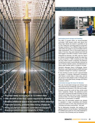 automated storage and retrieval
                                                               Automated book storage and handling




                                                                Automating book storage and handling
                                                               The ARC is housed within an environmentally
                                                               controlled 1,000 square meter vault about four
                                                               floors high. Books are stored in quantities of up
                                                               to 100 in steel bins, providing optimum long-term
                                                               storage conditions. Four different height bins are
                                                               used within the system to accommodate small to
                                                               large publications. Prior to the books being put
                                                               away in the bins, they were cleaned and their de-
                                                               tails logged in the ARC’s location control system.
                                                                Integrated by Dematic, the ARC uses four stack-
                                                                er cranes to automatically handle the steel bins
                                                                in and out of their 17,000+ locations at up to 160
                                                                per hour. When a book is required, the steel bin
                                                                containing the book is automatically retrieved by
                                                                one of the four stacker cranes, and delivered to a
                                                                library staff member within a couple of minutes.
                                                                Dematic’s Manager Direct & Wholesale, Darren
                                                                Rawlinson, said implementing the ASRS had been
                                                                a pleasant change from working in warehouses.
                                                               “It was exciting to work on such a ground-break-
                                                                ing project in Australia. Macquarie University’s
                                                                new library is world class in every area, and we
                                                                are proud to have played a part in bringing Aus-
                                                                tralia’s first automated library storage and retriev-
                                                                al solution online.”
                                                                Automated storage the future for libraries
                                                               The use of automated storage and retrieval sys-
                                                               tems has become increasingly common in major
                                                               universities and libraries in the USA and Europe.
                                                               “Libraries around the world all face similar prob-
                                                                lems,” explained Brodie. “As collections contin-
                                                                ue to grow, we all face the task of finding not only
• Provides ready access to up to 1.8 million titles             where to put titles, but how to retain immediate
                                                                access to them. For those with larger collections,
• One-seventh of the floor space required by shelving           some form of automation is needed.
                                                               “More than 25 automated systems are already
• Enables additional space to be used for other purposes        in operation in major universities and libraries
                                                                around the world. In time, they will become com-
• Improves security, prevents titles being misplaced            monplace just about everywhere,” she said.
• Reduces clerical workload, controlled environment 	      	   “As for Macquarie University, this building is de-
                                                                signed to last for the next 50 years,” said Ms Brodie.
  improves cleanliness and longevity of titles                 “I’m thrilled to be a part of it. It’s a real investment in
                                                                the future of the University and our students.”




                                                                            DEMATIC LOGISTICS REVIEW                         21
 