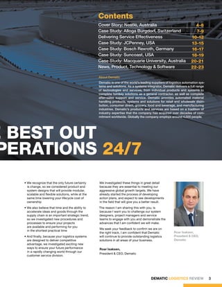 Contents
                                                      Cover Story: Nestlé, Australia                                      4-6
                                                      Case Study: Alloga Burgdorf, Switzerland                            7-9
                                                      Delivering Service Effectiveness                                  10-12
                                                      Case Study: JCPenney, USA                                         13-15
                                                      Case Study: Bosch Rexroth, Germany                                16-17
                                                      Case Study: Suncoast, USA                                         18-19
                                                      Case Study: Macquarie University, Australia                       20-21
                                                      News, Product, Technology & Software                              22-23

                                                      About Dematic
                                                      Dematic is one of the world’s leading suppliers of logistics automation sys-
                                                      tems and solutions. As a systems integrator, Dematic delivers a full range
                                                      of technologies and services, from individual products and systems to
                                                      complete turnkey solutions as a general contractor, as well as complete
                                                      after-sales support and service. Dematic provides automated material
                                                      handling products, systems and solutions for retail and wholesale distri-
                                                      bution, consumer direct, grocery, food and beverage, and manufacturing
                                                      industries. Dematic’s products and services are based on a tradition of
                                                      industry expertise that the company has acquired over decades of com-
                                                      mitment worldwide. Globally the company employs around 4,000 people.




he best out
  perations 24/7
    • We recognize that the only future certainty     We investigated these things in great detail
      is change, so we considered product and         because they are essential to meeting our
      system designs that will provide modular,       aggressive global growth targets. We have
      scalable and flexible solutions, while at the   already started the process of developing
      same time lowering your lifecycle cost of       action plans, and expect to see developments
      ownership                                       in the field that will give you a better result.
    • We also believe that time and the ability to    The reason I am sharing this with you, is
      accelerate ideas and goods through the          because I want you to challenge our system
      supply chain is an important strategic trend,   designers, project managers and service
      so we investigated new procedures and           teams to engage with you and demonstrate the
      processes to ensure your projects               advances that I am confident we will make.
      are available and performing for you
                                                      We seek your feedback to confirm we are on
      in the shortest practical time
                                                      the right track. I am confident that Dematic          Roar Isaksen,
    • And finally, because your logistics systems     will continue to provide outstanding logistics        President & CEO,
      are designed to deliver competitive             solutions in all areas of your business.              Dematic
      advantage, we investigated exciting new
      ways to ensure your future performance          Roar Isaksen,
      in a rapidly changing world through our
                                                      President & CEO, Dematic
      customer service division.




                                                                                            DEMATIC LOGISTICS REVIEW                 3
 