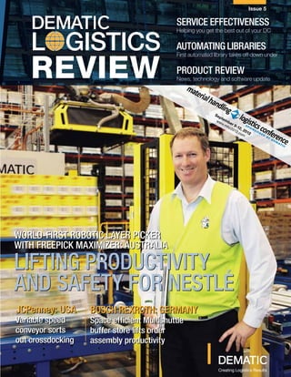 Issue 5

                                            SERVICE EFFECTIVENESS

    L GISTICS
                                            Helping you get the best out of your DC

                                            AUTOMATING libraries

    REVIEW
                                            First automated library takes off down under

                                            Product review
                                            News, technology and software update




                                                            Se
                                                               t p
                                                             ww emb
                                                               w.m er
                                                                  hc 9-12
                                                                    20
                                                                       12 , 201
                                                                         .co
                                                                             m 2




WORLD-FIRST robotic LAYER PICKER
            ROBOTIC
WITH FREEPICK MAXIMIzER: AUSTRALIA
                         Australia

LIFTING PRODUCTIVITY
AND SAFETY FOR NESTLE´
JCPenney: USA      Bosch Rexroth: GERMANY
Variable speed     Space efficient Multishuttle
conveyor sorts     buffer store lifts order
out crossdocking   assembly productivity

                                                     DEMATIC LOGISTICS REVIEW
                                                              Creating Logistics Results
 