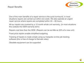 Repair Benefits One of the main benefits of a repair service is the quick turnround, in most situations repairs are carried out within one week. We also operate an urgent repair service where repairs are completed within 24 – 48 hours. All our repairs are covered by a 12 month whole unit warranty. (In most situations this outlasts the OEM warranty term) Repairs cost less than the OEM. (Repairs can be as little as 20% of a new unit) Fixed price repairs enable simplified budgeting. Tracking of repairs is made simple using our bespoke on-line job tracking software (this is free of charge to Dematic sites) Obsolete equipment can be supported 
