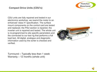 Compact Drive Units (CDU’s) CDU units are fully repaired and tested in our electronics workshop, we rewind the motor to an enhanced ‘class H’ specification. The surface mount components on the control card are tested and replaced, the PSU section is repaired, the inverter unit is repaired and tested. The whole unit is re-programmed to site specific parameters and the connected to our test rig that performs a full load test. All digital, analogue and diagnostic information used by the sorter is checked and verified. Turnround – Typically less than 1 week Warranty – 12 months (whole unit) 