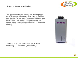 Revcon Power Controllers The Revcon power controllers are typically used as a DC supply to the main drive inverter for high bay cranes. We are able to diagnose all faults and repair these controllers. During testing we are able to verify the regen system using our 200 amp load rig. Turnround – Typically less than 1 week Warranty – 12 months (whole unit) 